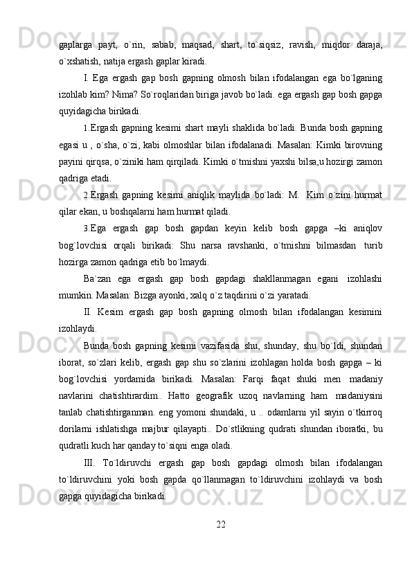 22gaplarga   payt,   o`rin,   sabab,   maqsad,   shart,   to`siqsiz,   ravish,   miqdor   daraja,
o`xshatish,   natija   ergash   gaplar   kiradi.
I. Ega   ergash   gap   bosh   gapning   olmosh   bilan   ifodalangan   ega   bo`lganing
izohlab kim? Nima? So`roqlaridan biriga javob bo`ladi. ega ergash gap bosh gapga
quyidagicha birikadi.
1. Ergash gapning kesimi shart mayli shaklida bo`ladi. Bunda bosh gapning
egasi  u , o`sha, o`zi, kabi  olmoshlar  bilan ifodalanadi. Masalan:  Kimki birovning
payini qirqsa, o`ziniki ham qirqiladi. Kimki o`tmishni yaxshi bilsa,u hozirgi zamon
qadriga etadi.
2. Ergash   gapning   kesimi   aniqlik   maylida   bo`ladi:   M.   Kim   o`zini   hurmat
qilar   ekan,   u   boshqalarni   ham   hurmat   qiladi.
3. Ega   ergash   gap   bosh   gapdan   keyin   kelib   bosh   gapga   –ki   aniqlov
bog`lovchisi   orqali   birikadi:   Shu   narsa   ravshanki,   o`tmishni   bilmasdan   turib
hozirga zamon   qadriga   etib bo`lmaydi.
Ba`zan   ega   ergash   gap   bosh   gapdagi   shakllanmagan   egani   izohlashi
mumkin.   Masalan:   Bizga ayonki,   xalq   o`z taqdirini   o`zi   yaratadi.
II. Kesim   ergash   gap   bosh   gapning   olmosh   bilan   ifodalangan   kesimini
izohlaydi.
Bunda   bosh   gapning   kesimi   vazifasida   shu,   shunday,   shu   bo`ldi,   shundan
iborat,   so`zlari   kelib,   ergash   gap   shu   so`zlarini   izohlagan   holda   bosh   gapga   –   ki
bog`lovchisi   yordamida   birikadi.   Masalan:   Farqi   faqat   shuki   men   madaniy
navlarini   chatishtirardim..   Hatto   geografik   uzoq   navlarning   ham   madaniysini
tanlab   chatishtirganman.   eng   yomoni   shundaki,   u   ..   odamlarni   yil   sayin   o`tkirroq
dorilarni   ishlatishga   majbur   qilayapti..   Do`stlikning   qudrati   shundan   iboratki,   bu
qudratli   kuch   har qanday   to`siqni   enga   oladi.
III. To`ldiruvchi   ergash   gap   bosh   gapdagi   olmosh   bilan   ifodalangan
to`ldiruvchini   yoki   bosh   gapda   qo`llanmagan   to`ldiruvchini   izohlaydi   va   bosh
gapga quyidagicha   birikadi. 