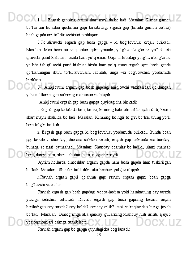 231. Ergash gapning kesimi shart maylida bo`ladi. Masalan: Kimda gumon
bo`lsa   uni   ko`zdan   qochirma   gapi   tarkibidagi   ergash   gap   (kimda   gumon   bo`lsa)
bosh   gapda   uni   to`ldiruvchisini   izohlagan.
2. To`ldiruvchi   ergash   gap   bosh   gapga   –   ki   bog`lovchisi   orqali   birikadi.
Masalan:   Men   hech   bir   vaqt   inkor   qilmaymanki,   yolg`iz   o`z   g`arazi   yo`lida   ish
qiluvchi pand kishilar .. bizda ham yo`q emas. Gapi tarkibidagi yolg`iz o`zi g`arazi
yo`lida   ish   qiluvchi   pand   kishilar   bizda   ham   yo`q   emas   ergash   gapi   bosh   gapda
qo`llanmagan   shuni   to`ldiruvchisini   izohlab,   unga   –ki   bog`lovchisi   yordamida
birikkan.
IV. Aniqlovchi   ergash  gap  bosh   gapdagi  aniqlovchi  vazifasidan   qo`llangan
yoki   qo`llanmagan   so`zning   ma`nosini   izohlaydi.
Aniqlovchi   ergash gap   bosh   gapga quyidagicha   birikadi:
1. Ergash gap tarkibida kim, kimki, kimning kabi olmoshlar qatnishib, kesim
shart mayli shaklida bo`ladi. Masalan: Kimning ko`ngli to`g`ri bo`lsa, uning yo`li
ham   to`g`ri   bo`ladi.
2. Ergash   gap   bosh   gapga   ki   bog`lovchisi   yordamida   birikadi.   Bunda   bosh
gap   tarkibida   shunday,   shunaqa   so`zlari   keladi,   ergash   gap   tarkibida   esa   bunday,
bunaqa   so`zlari   qatnashadi.   Masalan:   Shunday   odamlar   bo`ladiki,   ularni   mansab
ham,   daraja   ham,   shon   –shuhrat   ham,   o`zgartirmaydi.
Ayrim   hollarda   olmoshlar   ergash   gapda   ham   bosh   gapda   ham   tushirilgan
bo`ladi.   Masalan   :   Shoirlar   bo`ladiki,   ular   kechasi   yolg`iz   o`qiydi.
5. Ravish   ergash   gapli   qo`shma   gap;   ravish   ergash   gapni   bosh   gapga
bog`lovchi   vositalar.
Ravish ergash gap bosh gapdagi voqea-hodisa yoki harakatning qay tarzda
yuzaga   kelishini   bildiradi.   Ravish   ergash   gap   bosh   gapning   kesimi   orqali
beriladigan   qay   tarzda?   qay   holda?   qanday   qilib?   kabi   so`roqlaridan   biriga   javob
bo`ladi.  Masalan:   Dimog`imga  alla  qanday   gullarning  xushbuy   hidi   urilib,  ajoyib
yoz   oqshomlari   esimga   tushib ketdi.
Ravish ergash   gap   bo   gapga   quyidagicha   bog`lanadi: 