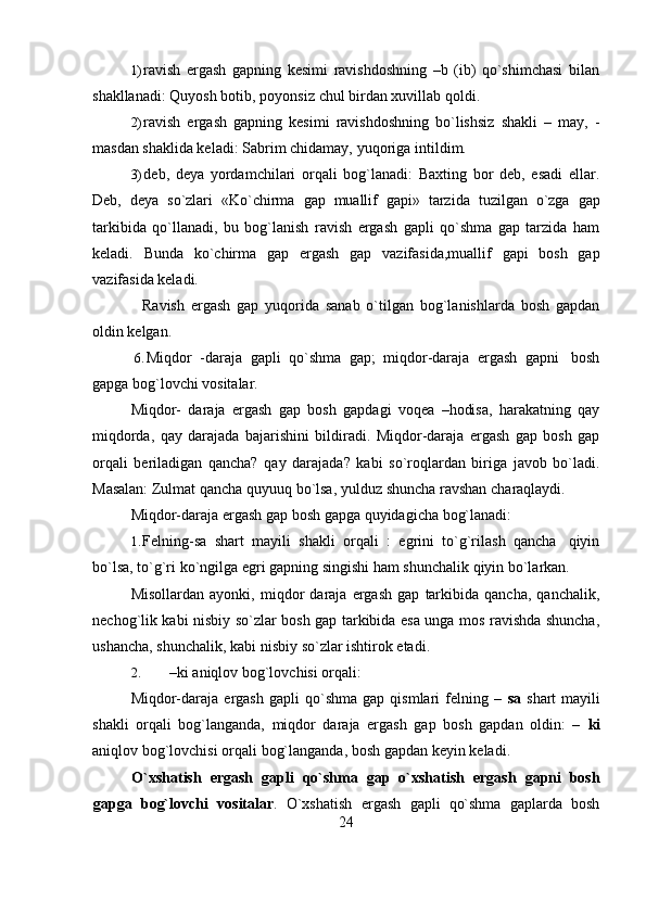 241) ravish   ergash   gapning   kesimi   ravishdoshning   –b   (ib)   qo`shimchasi   bilan
shakllanadi:   Quyosh botib,   poyonsiz   chul   birdan xuvillab   qoldi.
2) ravish   ergash   gapning   kesimi   ravishdoshning   bo`lishsiz   shakli   –   may,   -
masdan shaklida keladi:   Sabrim   chidamay,   yuqoriga intildim.
3) deb,   deya   yordamchilari   orqali   bog`lanadi:   Baxting   bor   deb,   esadi   ellar.
Deb,   deya   so`zlari   «Ko`chirma   gap   muallif   gapi»   tarzida   tuzilgan   o`zga   gap
tarkibida   qo`llanadi,   bu   bog`lanish   ravish   ergash   gapli   qo`shma   gap   tarzida   ham
keladi.   Bunda   ko`chirma   gap   ergash   gap   vazifasida,muallif   gapi   bosh   gap
vazifasida keladi.
Ravish   ergash   gap   yuqorida   sanab   o`tilgan   bog`lanishlarda   bosh   gapdan
oldin kelgan.
6. Miqdor   -daraja   gapli   qo`shma   gap;   miqdor-daraja   ergash   gapni   bosh
gapga bog`lovchi   vositalar.
Miqdor-   daraja   ergash   gap   bosh   gapdagi   voqea   –hodisa,   harakatning   qay
miqdorda,   qay   darajada   bajarishini   bildiradi.   Miqdor-daraja   ergash   gap   bosh   gap
orqali   beriladigan   qancha?   qay   darajada?   kabi   so`roqlardan   biriga   javob   bo`ladi.
Masalan:   Zulmat   qancha   quyuuq   bo`lsa,   yulduz shuncha   ravshan   charaqlaydi.
Miqdor-daraja   ergash   gap   bosh   gapga   quyidagicha   bog`lanadi:
1. Felning-sa   shart   mayili   shakli   orqali   :   egrini   to`g`rilash   qancha   qiyin
bo`lsa,   to`g`ri   ko`ngilga   egri   gapning   singishi   ham   shunchalik   qiyin   bo`larkan.
Misollardan   ayonki,   miqdor   daraja   ergash   gap   tarkibida   qancha,   qanchalik,
nechog`lik kabi nisbiy so`zlar bosh gap tarkibida esa unga mos ravishda shuncha,
ushancha,   shunchalik,   kabi   nisbiy   so`zlar   ishtirok   etadi.
2. –ki   aniqlov   bog`lovchisi   orqali:
Miqdor-daraja   ergash   gapli   qo`shma   gap   qismlari   felning  –   sa   shart   mayili
shakli   orqali   bog`langanda,   miqdor   daraja   ergash   gap   bosh   gapdan   oldin:   –   ki
aniqlov   bog`lovchisi   orqali   bog`langanda,   bosh   gapdan keyin keladi.
O`xshatish   ergash   gapli   qo`shma   gap   o`xshatish   ergash   gapni   bosh
gapga   bog`lovchi   vositalar .   O`xshatish   ergash   gapli   qo`shma   gaplarda   bosh 