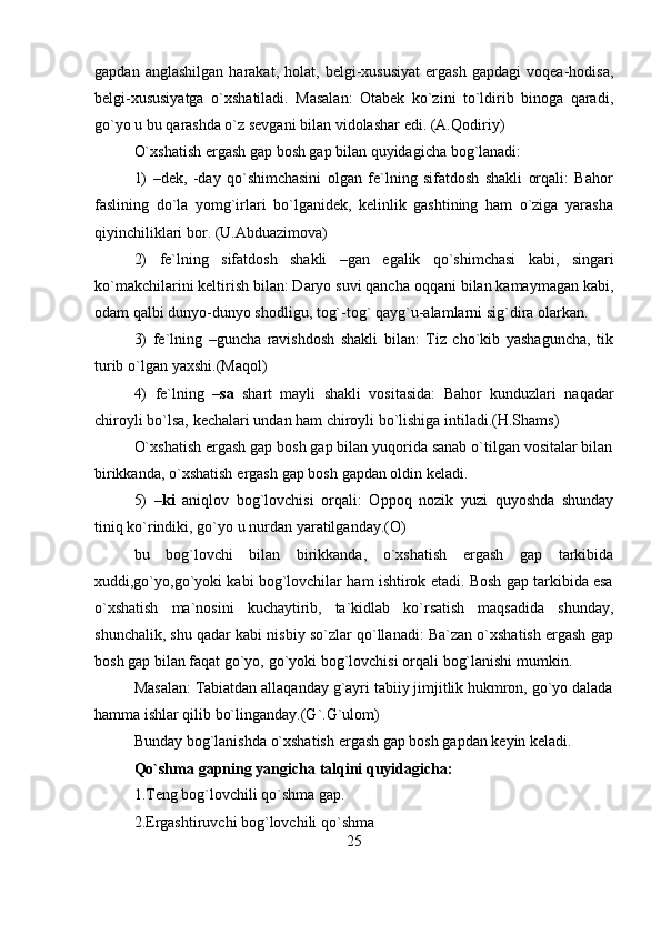 25gapdan   anglashilgan   harakat,   holat,   belgi-xususiyat   ergash   gapdagi   voqea-hodisa,
belgi-xususiyatga   o`xshatiladi.   Masalan:   Otabek   ko`zini   to`ldirib   binoga   qaradi,
go`yo   u bu qarashda o`z sevgani   bilan vidolashar   edi.   (A.Qodiriy)
O`xshatish   ergash   gap   bosh   gap   bilan   quyidagicha   bog`lanadi:
1) –dek,   -day   qo`shimchasini   olgan   fe`lning   sifatdosh   shakli   orqali:   Bahor
faslining   do`la   yomg`irlari   bo`lganidek,   kelinlik   gashtining   ham   o`ziga   yarasha
qiyinchiliklari   bor.   (U.Abduazimova)
2) fe`lning   sifatdosh   shakli   –gan   egalik   qo`shimchasi   kabi,   singari
ko`makchilarini keltirish bilan: Daryo suvi qancha oqqani bilan kamaymagan kabi,
odam   qalbi   dunyo-dunyo   shodligu,   tog`-tog`   qayg`u-alamlarni   sig`dira   olarkan.
3) fe`lning   –guncha   ravishdosh   shakli   bilan:   Tiz   cho`kib   yashaguncha,   tik
turib   o`lgan   yaxshi.(Maqol)
4) fe`lning   – sa   shart   mayli   shakli   vositasida:   Bahor   kunduzlari   naqadar
chiroyli   bo`lsa,   kechalari   undan ham   chiroyli   bo`lishiga intiladi.(H.Shams)
O`xshatish ergash gap bosh gap bilan yuqorida sanab o`tilgan vositalar bilan
birikkanda,   o`xshatish   ergash   gap bosh   gapdan oldin keladi.
5) – ki   aniqlov   bog`lovchisi   orqali:   Oppoq   nozik   yuzi   quyoshda   shunday
tiniq ko`rindiki,   go`yo   u nurdan   yaratilganday.(O)
bu   bog`lovchi   bilan   birikkanda,   o`xshatish   ergash   gap   tarkibida
xuddi,go`yo,go`yoki kabi bog`lovchilar ham ishtirok etadi. Bosh gap tarkibida esa
o`xshatish   ma`nosini   kuchaytirib,   ta`kidlab   ko`rsatish   maqsadida   shunday,
shunchalik, shu qadar kabi nisbiy so`zlar qo`llanadi: Ba`zan o`xshatish ergash gap
bosh   gap   bilan faqat   go`yo,   go`yoki   bog`lovchisi   orqali   bog`lanishi   mumkin.
Masalan: Tabiatdan allaqanday g`ayri tabiiy jimjitlik hukmron, go`yo dalada
hamma ishlar qilib bo`linganday.(G`.G`ulom)
Bunday   bog`lanishda   o`xshatish   ergash   gap   bosh   gapdan   keyin   keladi.
Qo`shma   gapning   yangicha   talqini   quyidagicha:
1.Teng bog`lovchili qo`shma gap.  
2.Ergashtiruvchi   bog`lovchili   qo`shma   