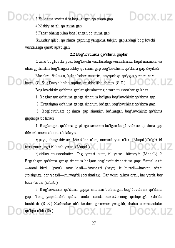 273.Yuklama   vositasida   bog`langan   qo`shma   gap.
4.Nisbiy   so`zli   qo`shma   gap.
5.Faqat   ohang   bilan   bog`langan   qo`shma   gap.
Shunday   qilib,   qo`shma   gapning   yangicha   talqini   gaplardagi   bog`lovchi  
vositalarga qarab   ajratilgan.
2.2 Bog‘lovchisiz   qo’shma   gaplar
O'zaro bog'lovchi yoki bog'lovchi vazifasidagi vositalarsiz, faqat mazmun va
oharig   jihatdan   bog'langan   oddiy   qo'shma   gap   bog'lovchisiz   qo'shma   gap   deyiladi.
Masalan:   Bulbulo,   keltir   bahor   xabarin,   boyqushga   qo'ygin   yomon   so'z  
barin.   (S.   Sh.)   Daryo   bo'lib   oqdim,   qushbo'lib uchdim.   (S.Z.)
Bog'lovchisiz   qo'shma   gaplar   qismlarning   o'zaro   munosabatiga   ko'ra:
1. Bog'langan   qo'shma   gapga   sinonim   bo'lgan   bog'lovchisiz   qo'shma   gap.
2. Ergashgan   qo'shma   gapga   sinonim   bo'lgan   bog'lovchisiz   qo'shma   gap.
3. Bog'lovchisiz   qo'shma   gap   sinonim   bo'lmagan   bog'lovchisiz   qo'shma
gaplarga bo'linadi.
1. Bog'langan qo'shma gaplarga sinonim bo'lgan bog'lovchisiz qo'shma gap
ikki   xil   munosabatni   ifodalaydi:
a) payt,   chog'ishtiruv:   Mard   bir   o'lar,   nomard   yuz   o'lar.   (Maqol.)To'g'ri   til
tosh   yorar,   egri   til   bosh   yorar.   (Maqol.)
b) zidlov   munosabatini:   Tig'   yarasi   bitar,   til   yarasi   bitmaydi..(MaqoL)   2.
Ergashgan   qo'shma   gapga   sinonim   bo'lgan   bog'lovchisizqo'shma   gap:   Hamal   kirdi
—amal   kirdi.   (payt).   savr   kirdi—davrkirdi   (payt),   it   huradi—karvon   o'tadi
(to'siqsiz), qor yog'di—nuryog'di (o'xshatish), Har yerni qilma orzu, har yerda bor
tosh -tarozi   (sabab.)
3.   Bog'lovchisiz   qo'shma   gapga   sinonim   bo'lmagan   bog'-lovchisiz   qo'shma
gap:   Tong   yaqinlashib   qoldi:   onda   -sonda   xo'rozlarning   qichqirig'i   eshitila
boshladi. (S. Z.) Xushxabar  olib keldim: garmizon yengildi, shahar o'zimiznikilar
qo'liga o'tdi.(Sh.) 