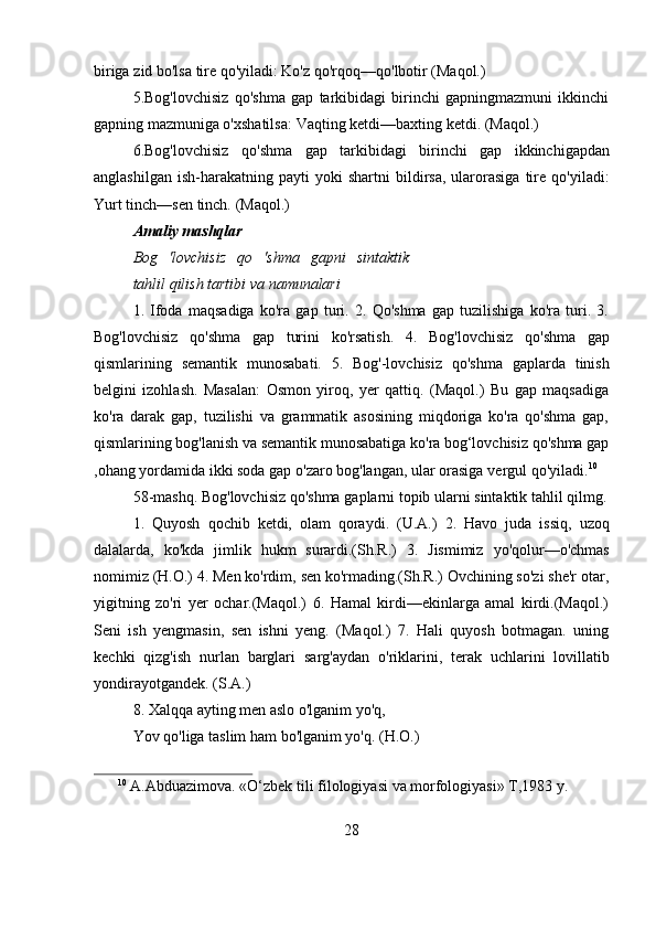 biriga   zid   bo'lsa   tire   qo'yiladi:   Ko'z   qo'rqoq—qo'lbotir   (Maqol.)
5. Bog'lovchisiz   qo'shma   gap   tarkibidagi   birinchi   gapningmazmuni   ikkinchi
gapning   mazmuniga o'xshatilsa:   Vaqting   ketdi—baxting   ketdi.   (Maqol.)
6. Bog'lovchisiz   qo'shma   gap   tarkibidagi   birinchi   gap   ikkinchigapdan
anglashilgan   ish-harakatning  payti   yoki   shartni   bildirsa,   ularorasiga   tire   qo'yiladi:
Yurt   tinch—sen   tinch.   (Maqol.)
Amaliy   mashqlar
Bog   'lovchisiz   qo   'shma   gapni   sintaktik
tahlil   qilish tartibi   va   namunalari
1.   Ifoda   maqsadiga   ko'ra   gap   turi.   2.   Qo'shma   gap   tuzilishiga   ko'ra   turi.   3.
Bog'lovchisiz   qo'shma   gap   turini   ko'rsatish.   4.   Bog'lovchisiz   qo'shma   gap
qismlarining   semantik   munosabati.   5.   Bog'-lovchisiz   qo'shma   gaplarda   tinish
belgini   izohlash.   Masalan:   Osmon   yiroq,   yer   qattiq.   (Maqol.)   Bu   gap   maqsadiga
ko'ra   darak   gap,   tuzilishi   va   grammatik   asosining   miqdoriga   ko'ra   qo'shma   gap,
qismlarining   bog'lanish   va   semantik munosabatiga   ko'ra   bog‘lovchisiz   qo'shma   gap
,ohang   yordamida   ikki   soda   gap   o'zaro   bog'langan,   ular   orasiga   vergul   qo'yiladi. 10
58-mashq.   Bog'lovchisiz   qo'shma   gaplarni   topib   ularni   sintaktik   tahlil   qilmg.
1.   Quyosh   qochib   ketdi,   olam   qoraydi.   (U.A.)   2.   Havo   juda   issiq,   uzoq
dalalarda,   ko'kda   jimlik   hukm   surardi.(Sh.R.)   3.   Jismimiz   yo'qolur—o'chmas
nomimiz (H.O.) 4. Men ko'rdim, sen ko'rmading.(Sh.R.) Ovchining so'zi she'r otar,
yigitning   zo'ri   yer   ochar.(Maqol.)   6.   Hamal   kirdi—ekinlarga   amal   kirdi.(Maqol.)
Seni   ish   yengmasin,   sen   ishni   yeng.   (Maqol.)   7.   Hali   quyosh   botmagan.   uning
kechki   qizg'ish   nurlan   barglari   sarg'aydan   o'riklarini,   terak   uchlarini   lovillatib
yondirayotgandek.   (S.A.)
8. Xalqqa   ayting   men   aslo   o'lganim   yo'q,
Yov   qo'liga   taslim   ham   bo'lganim yo'q.   (H.O.)
10
  A.Abduazimova.   «O‘zbek   tili   filologiyasi   va   morfologiyasi»   T,1983   y.
28 