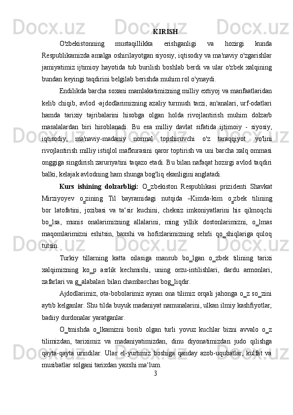 3KIRISH
O'zbekistonning   mustaqillikka   erishganligi   va   hozirgi   kunda
Respublikamizda amalga oshirilayotgan siyosiy, iqtisodiy va ma'naviy o'zgarishlar
jamiyatimiz   ijtimioy   hayotida   tub   burilish   boshlab   berdi   va   ular   o'zbek   xalqining
bundan keyingi   taqdirini   belgilab berishda   muhim   rol   o'ynaydi.
Endilikda barcha soxani mamlakatimizning milliy extiyoj va manfaatlaridan
kelib   chiqib,   avlod   -ajdodlarimizning   azaliy   turmush   tarzi,   an'analari,   urf-odatlari
hamda   tarixiy   tajribalarini   hisobga   olgan   holda   rivojlantirish   muhim   dolzarb
masalalardan   biri   hisoblanadi.   Bu   esa   milliy   davlat   sifatida   ijtimoiy   -   siyosiy,
iqtisodiy,   ma'naviy-madaniy   normal   topshiruvchi   o'z   taraqqiyot   yo'lini
rivojlantirish milliy istiqlol mafkurasini qaror toptirish va uni barcha xalq ommasi
onggiga singdirish zaruriyatini taqazo etadi. Bu bilan nafaqat hozirgi avlod taqdiri
balki,   kelajak avlodning   ham   shunga bog'liq   ekanligini   anglatadi.
Kurs   ishining   dolzarbligi:   O‗zbekiston   Respublikasi   prizidenti   ShavkatM
i	r z i y o y ev     o	‗ z i n i n g     T i l     b a y r a mi d agi     nu t q i da    	―K im d a	- k i m     o	‗ z b e k     ti l i n i n g
b o r   latofatini,   jozibasi   va   ta‘sir   kuchini,   cheksiz   imkoniyatlarini   his   qilmoqchi
bo‗lsa,   munis   onalarimizning   allalarini,   ming   yillik   dostonlarimizni,   o‗lmas
maqomlarimizni   eshitsin,   baxshi   va   hofizlarimizning   sehrli   qo‗shiqlariga   quloq
tutsin.
Turkiy   tillarning   katta   oilasiga   mansub   bo‗lgan   o‗zbek   tilining   tarixi
xalqimizning   ko‗p   asrlik   kechmishi,   uning   orzu-intilishlari,   dardu   armonlari,
zafarlari va   g‗alabalari   bilan   chambarchas   bog‗liqdir.
Ajdodlarimiz, ota-bobolarimiz aynan ona tilimiz orqali jahonga o‗z so‗zini
aytib kelganlar. Shu tilda buyuk madaniyat namunalarini, ulkan ilmiy kashfiyotlar,
badiiy   durdonalar   yaratganlar.
O‗tmishda   o‗lkamizni   bosib   olgan   turli   yovuz   kuchlar   bizni   avvalo   o‗z
tilimizdan,   tariximiz   va   madaniyatimizdan,   dinu   diyonatimizdan   judo   qilishga
qayta-qayta   urindilar.   Ular   el-yurtimiz   boshiga   qanday   azob-uqubatlar,   kulfat   va
musibatlar   solgani   tarixdan   yaxshi   ma‘lum. 