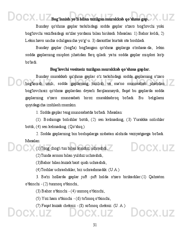 31Bog'lanish   yo'li   bilan   tuzilgan   murakkab   qo'shma   gap.
Bunday   qo'shma   gaplar   tarkibidagi   sodda   gaplar   o'zaro   bog'lovchi   yoki
bog'lovchi vazifasidagi so'zlar yordami bilan birikadi. Masalan: 1) Bahor keldi, 2)
Lekin havo   uncha ochilganicha   yo'g'-u.   3)   daraxtlar   kurtak ota   boshladi.
Bunday   gaplar   (bog'la)   bog'langan   qo'shma   gaplarga   o'xshasa-da,   lekin
sodda   gaplarning   miqdori   jihatidan   farq   qiladi.   ya'ni   sodda   gaplar   miqdori   ko'p
bo'ladi.
Bog'lovchi   vositasiz   tuzilgan   murakkab   qo'shma   gaplar.
Bunday   murakkab   qo'shma   gaplar   o'z   tarkibidagi   sodda   gaplarning   o'zaro
bog'lanish   usuli,   sodda   gaplarning   tuzilish   va   ma'no   munosabati   jihatidan
bog'lovchisiz   qo'shma   gaplardan   deyarli   farqlanmaydi,   faqat   bu   gaplarda   sodda
gaplarning   o'zaro   munosabati   biroz   murakkabroq   bo'ladi.   Bu   belgilarni
quyidagicha izohlash   mumkin.
1. Sodda   gaplar   teng   munosabatda   bo'ladi. Masalan:
(1).   Boshimga   bolishlar   botdi,   (2)   sen   kelmading,   (3)   Yurakka   nolishlar
botdi,   (4) sen   kelmading.   (Qo'shiq.)
2. Sodda gaplarning bin boshqalarga  nisbatan  alohida vaziyatgaega  bo'ladi.
Masalan:
(1)Tong chog'i tun bilan kunduz uchrashdi,
(2)Tunda armon bilan yulduz uchrashdi,  
(3)Bahor   bilan   kuzak   baxt   qush   uchrashdi,
(4)Toshlar   uchrashdilar, biz   uchrashmadik. (U.A.)
3. Ba'zi   hollarda   gaplar   juft   -juft   holda   o'zaro   birikadilar.(1)   Qahraton
o'tkinchi - (2) tunmoq   o'tkinchi,
(3)   Bahor   o'tkinchi -   (4)   unmoq   o'tkinchi,
(5)   Yoz   ham   o'tkinchi   -   (6)   to'lmoq   o'tkinchi,
(7)   Faqat   kuzak   cheksiz   -   (8)   so'lmoq   cheksiz.   (U. A.) 