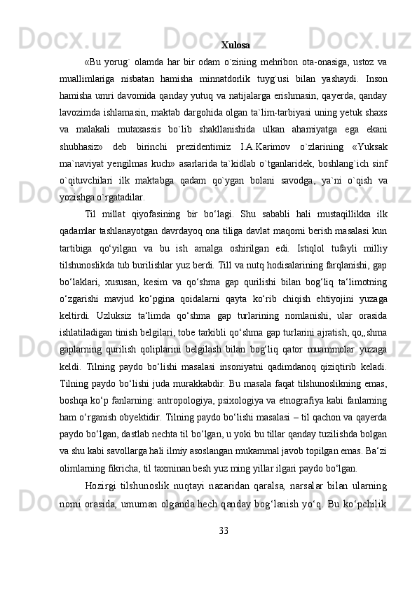 33 Xulosa
«Bu   yorug`   olamda   har   bir   odam   o`zining   mehribon   ota-onasiga,   ustoz   va
muallimlariga   nisbatan   hamisha   minnatdorlik   tuyg`usi   bilan   yashaydi.   Inson
hamisha umri davomida qanday yutuq va natijalarga erishmasin, qayerda, qanday
lavozimda ishlamasin, maktab dargohida olgan ta`lim-tarbiyasi uning yetuk shaxs
va   malakali   mutaxassis   bo`lib   shakllanishida   ulkan   ahamiyatga   ega   ekani
shubhasiz»   deb   birinchi   prezidentimiz   I.A.Karimov   o`zlarining   «Yuksak
ma`naviyat   yengilmas   kuch»   asarlarida   ta`kidlab   o`tganlaridek,   boshlang`ich   sinf
o`qituvchilari   ilk   maktabga   qadam   qo`ygan   bolani   savodga,   ya`ni   o`qish   va
yozishga o`rgatadilar.
Til   millat   qiyofasining   bir   bo‘lagi.   Shu   sababli   hali   mustaqillikka   ilk
qadamlar tashlanayotgan davrdayoq ona tiliga davlat maqomi berish masalasi kun
tartibiga   qo‘yilgan   va   bu   ish   amalga   oshirilgan   edi.   Istiqlol   tufayli   milliy
tilshunoslikda tub burilishlar yuz berdi. Till va nutq hodisalarining farqlanishi, gap
bo‘laklari,   xususan,   kesim   va   qo‘shma   gap   qurilishi   bilan   bog‘liq   ta‘limotning
o‘zgarishi   mavjud   ko‘pgina   qoidalarni   qayta   ko‘rib   chiqish   ehtiyojini   yuzaga
keltirdi.   Uzluksiz   ta‘limda   qo‘shma   gap   turlarining   nomlanishi,   ular   orasida
ishlatiladigan tinish belgilari, tobe tarkibli qo‘shma gap turlarini ajratish, qo„shma
gaplarning   qurilish   qoliplarini   belgilash   bilan   bog‘liq   qator   muammolar   yuzaga
keldi.   Tilning   paydo   bo‘lishi   masalasi   insoniyatni   qadimdanoq   qiziqtirib   keladi.
Tilning  paydo bo‘lishi   juda  murakkabdir.  Bu  masala  faqat   tilshunoslikning   emas,
boshqa ko‘p fanlarning: antropologiya, psixologiya va etnografiya kabi fanlarning
ham o‘rganish obyektidir. Tilning paydo bo‘lishi masalasi – til qachon va qayerda
paydo bo‘lgan, dastlab nechta til bo‘lgan, u yoki bu tillar qanday tuzilishda bolgan
va shu kabi savollarga hali ilmiy asoslangan mukammal javob topilgan emas. Ba‘zi
olimlarning   fikricha,   til   taxminan besh   yuz ming yillar   ilgari   paydo   bo‘lgan.
Hozirgi   tilshunoslik   nuqtayi   nazaridan   qaralsa,   narsalar   bilan   ularning
nomi   orasida,   umuman   olganda   hech   qanday   bog‘lanish   yo‘q.   Bu   ko‘pchilik 