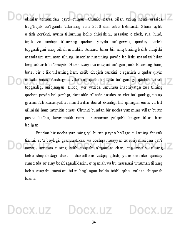 34olimlar   tomonidan   qayd   etilgan.   Chunki   narsa   bilan   uning   nomi   orasida
bog‘liqlik   bo‘lganda   tillarning   soni   5000   dan   ortib   ketmasdi.   Shuni   aytib
o‘tish   kerakki,   ayrim   tillarning   kelib   chiqishini,   masalan   o‘zbek,   rus,   hind,
tojik   va   boshqa   tillarning   qachon   paydo   bo‘lganini,   qanday   tarkib
topganligini aniq bilish mumkin. Ammo, biror bir aniq tilning kelib chiqishi
masalasini umuman tilning, insonlar nutqining paydo bo‘lishi masalasi bilan
tenglashtirib bo‘lmaydi. Hozir dunyoda mavjud bo‘lgan jonli tillarning ham,
ba‘zi   bir   o‘lik   tillarning   ham   kelib   chiqish   tarixini   o‘rganish   u   qadar   qiyin
masala   emas.   Anchagina   tillarning   qachon   paydo   bo‘lganligi,   qachon   tarkib
topganligi   aniqlangan.   Biroq,   yer   yuzida   umuman   insoniyatga   xos   tilning
qachon paydo bo‘lganligi, dastlabki tillarda qanday so‘zlar bo‘lganligi, uning
grammatik xususiyatlari nimalardan iborat ekanligi hal qilingan emas va hal
qilinishi ham mumkin emas. Chunki bundan bir necha yuz ming yillar burun
paydo   bo‘lib,   keyinchalik   nom   –   nishonsiz   yo‘qolib   ketgan   tillar   ham
bo‘lgan.
Bundan bir necha yuz ming yil burun paydo bo‘lgan tillarning fonetik
tizimi, so‘z boyligi, grammatikasi va boshqa muayyan xususiyatlaridan qat‘i
nazar,   umuman   tilning   kelib   chiqishi   o‘rganilar   ekan,   eng   avvalo,   tilning
kelib   chiqishidagi   shart   –   sharoitlarni   tadqiq   qilish,   ya‘ni   insonlar   qanday
sharoitda so‘zlay boshlaganliklarini o‘rganish va bu masalani umuman tilning
kelib   chiqishi   masalasi   bilan   bog‘lagan   holda   tahlil   qilib,   xulosa   chiqarish
lozim. 