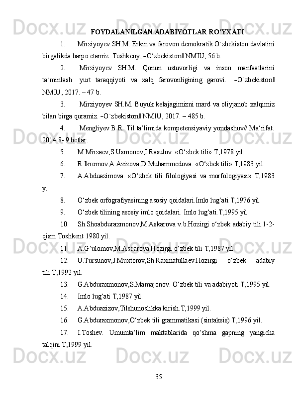 35FOYDALANILGAN   ADABIYOTLAR   RO’YXATI
1. Mirziyoyev.SH.M. Erkin va farovon demokratik O`zbekiston davlatini
b irg a li kda   ba r p o   e t a m i z.   T	os hk e n y ,  	― O ‘ z b e k i s t o	n‖  N M I U ,   56   b .
2. Mirziyoyev   SH.M.   Qonun   ustuvorligi   va   inson   manfaatlarini
t a ` m i n l a s h     y u r t   t a r aq q i y o t i   v a   x a l q   f a r ov o n l i g i n i n g   g a r o v i .    	
― O ` z b e k i s t	on	‖
N M I U , 2017.   –   47   b.
3. Mirziyoyev SH.M. Buyuk kelajagimizni mard va oliyjanob xalqimiz
b i l an   b i r g a   qu r a mi z.  	
― O ` z b e k i s t o	n‖   N M I U ,   2017.   –   485   b .
4. Mengliyev   B.R.   Til   ta‘limida   kоmpetensiyaviy   yоndashuv//   Ma‘rifat.
2014.8-   9   betlar.
5. M.Mirzaev,S.Usmonov,I.Rasulov.   «O‘zbek   tili»   T,1978   yil.
6. R.Ikromov,A.Azizova,D.Muhammedova.   «O‘zbek   tili»   T,1983   yil.
7. A.Abduazimova.   «O‘zbek   tili   filologiyasi   va   morfologiyasi»   T,1983
y.
8. O‘zbek   orfografiyasining   asosiy   qoidalari.Imlo   lug‘ati   T,1976   yil.
9. O‘zbek   tilining   asosiy   imlo   qoidalari.   Imlo   lug‘ati.T,1995   yil.
10. Sh.Shoabduraxmonov,M.Askarova   v.b.Hozirgi   o‘zbek   adabiy   tili.1-2-
qism   Toshkent   1980   yil.
11. A.G‘ulomov,M.Asqarova.Hozirgi   o‘zbek   tili   T,1987   yil.
12. U.Tursunov,J.Muxtorov,Sh.Raxmatullaev.Hozirgi o‘zbek adabiy
tili.T,1992   yil.
13. G.Abduraxmonov,S.Mamajonov.   O‘zbek   tili   va   adabiyoti.T,1995   yil.
14. Imlo   lug‘ati   T,1987   yil.
15. A.Abduazizov,Tilshunoslikka   kirish.T,1999   yil.
16. G.Abduraxmonov,O‘zbek   tili   grammatikasi   (sintaksis)   T,1996   yil.
17. I.Toshev. Umumta‘lim maktablarida qo‘shma gapning yangicha
talqini   T,1999 yil. 