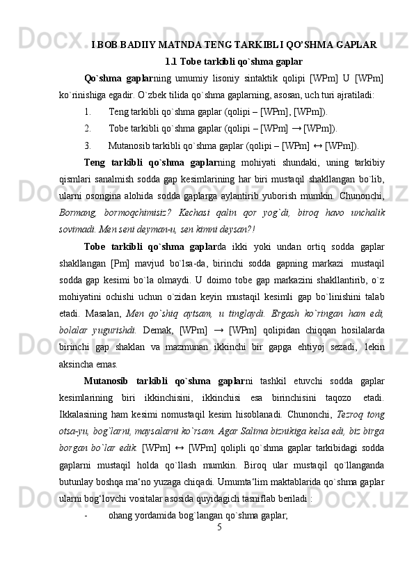 5I   BOB   BADIIY   MATNDA   TENG   TARKIBLI   QO’SHMA   GAPLAR
1.1 Tobe   tarkibli   qo`shma   gaplar
Qo`shma   gaplar ning   umumiy   lisoniy   sintaktik   qolipi   [WPm]   U   [WPm]  
ko`rinishiga egadir. O`zbek   tilida   qo`shma   gaplarning,   asosan,   uch   turi   ajratiladi:
1. Teng   tarkibli   qo`shma   gaplar   (qolipi   –   [WPm],   [WPm]).
2. Tobe   tarkibli   qo`shma   gaplar   (qolipi   –   [WPm]   →   [WPm]).
3. Mutanosib   tarkibli   qo`shma   gaplar   (qolipi   –   [WPm] ↔   [WPm]).
Teng   tarkibli   qo`shma   gaplar ning   mohiyati   shundaki,   uning   tarkibiy
qismlari   sanalmish   sodda   gap   kesimlarining   har   biri   mustaqil   shakllangan   bo`lib,
ularni   osongina   alohida   sodda   gaplarga   aylantirib   yuborish   mumkin.   Chunonchi,
Bormang,   bormoqchimisiz?   Kechasi   qalin   qor   yog`di,   biroq   havo   unchalik
sovimadi.   Men   seni   deyman-u,   sen   kimni   deysan?!
Tobe   tarkibli   qo`shma   gaplar da   ikki   yoki   undan   ortiq   sodda   gaplar
shakllangan   [Pm]   mavjud   bo`lsa-da,   birinchi   sodda   gapning   markazi   mustaqil
sodda   gap   kesimi   bo`la   olmaydi.   U   doimo   tobe   gap   markazini   shakllantirib,   o`z
mohiyatini   ochishi   uchun   o`zidan   keyin   mustaqil   kesimli   gap   bo`linishini   talab
etadi.   Masalan,   Men   qo`shiq   aytsam,   u   tinglaydi.   Ergash   ko`ringan   ham   edi,
bolalar   yugurishdi.   Demak,   [WPm]   →   [WPm]   qolipidan   chiqqan   hosilalarda
birinchi   gap   shaklan   va   mazmunan   ikkinchi   bir   gapga   ehtiyoj   sezadi,   lekin
aksincha emas.
Mutanosib   tarkibli   qo`shma   gaplar ni   tashkil   etuvchi   sodda   gaplar
kesimlarining   biri   ikkinchisini,   ikkinchisi   esa   birinchisini   taqozo   etadi.
Ikkalasining   ham   kesimi   nomustaqil   kesim   hisoblanadi.   Chunonchi,   Tezroq   tong
otsa-yu, bog`larni, maysalarni ko`rsam. Agar Salima biznikiga kelsa edi, biz birga
borgan   bo`lar   edik.   [WPm]   ↔   [WPm]   qolipli   qo`shma   gaplar   tarkibidagi   sodda
gaplarni   mustaqil   holda   qo`llash   mumkin.   Biroq   ular   mustaqil   qo`llanganda
butunlay boshqa ma‘no yuzaga chiqadi. Umumta‘lim maktablarida qo`shma gaplar
ularni   bog‘lovchi   vositalar   asosida   quyidagich   tasniflab beriladi   :
- ohang   yordamida   bog`langan   qo`shma   gaplar; 