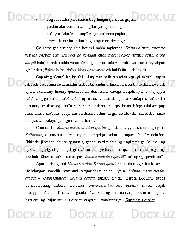 6- bog`lovchilar   yordamida   bog`langan   qo`shma   gaplar;
- yuklamalar   vositasida   bog`langan   qo`shma gaplar;
- nisbiy   so`zlar   bilan   bog`langan   qo`shma   gaplar;
- kesimlik   so`zlari   bilan   bog`langan   qo`shma gaplar.
Qo`shma gaplarni uyushiq kesimli sodda gaplardan ( Salima o`tirar, turar va
yig`lab   chopar   edi;   Sotuvchi   do`kondagi   kitoblardan   uch-to`rttasini   artib,   o`qib
chiqdi  kabi) hamda sodda va qo`shma gaplar orasidagi «oraliq uchinchi» uyushgan
gaplardan   ( Bahor   kelar,   dala   ishlari   qizib   ketar   edi   kabi)   farqlash   lozim.
Gapning   aktual   bo`linishi.   Nutq   xusuiylik   tabiatiga   egaligi   sababli   gapda
ishtirok etayotgan so`zshakllar tartibi bir qadar erkindir. Biroq bu «erkinlik» hech
qachon   umumiy   lisoniy   qonuniyatlar   doirasidan   chetga   chiqolmaydi.   Nutq   qaysi
uslubdaligiga   ko`ra,   so`zlovchining   maqsadi   asosida   gap   tarkibidagi   so`zshakllar
umumiy   tartibga   ega   bo`ladi.   Bundan   tashqari,   nutqiy   bosqichdagi   istalgan   gap
mazmunan   ma‘lum   voqelikni   ifodalash   bilan   birga,   so`zlovchi   axborotni   nima
maqsadda uzatayotganligini   ham   bildiradi.
Chunonchi,   Salima  universitetdan   qaytdi   gapida   muayyan   shaxsning   (ya‘ni
Salimaning )   universitetdan   qaytishi   voqeligi   xabar   qilingan,   bu   birinchidan.
Ikkinchi   jihatdan   e‘tibor   qaratsak,   gapda   so`zlovchining   tinglovchiga   Salimaning
qaerdan   qaytganligi   haqidagi   ma‘lumotni   yetkazish   maqsadi   ham   aks   etganligi
seziladi. Shunga ko`ra, ushba  gap   Salima qaerdan qaytdi?   so`rog`iga javob bo`la
oladi. Agarda shu gapni  Universitetdan Salima qaytdi  shaklida o`zgartirsak, gapda
ifodalangan   voqelik   mazmuni   o`zgarishsiz   qoladi,   ya‘ni   Salima   unversitetdan
qaytdi   –   Universitetdan   Salima   qaytdi   gaplari   bir   xil.   Biroq,   ikkinchi   gapda
so`zlovchining   axborot   maqsadi   Universitetdan   kim   qaytdi?   savoli   orqali
muayyanlashadi.   Birinchi   gapda   harakatning   yo`nalishi,   ikkinchi   gapda
harakatning   bajaruvchisi   axborot   maqsadini   xarakterlaydi.   Gapning             axborot    