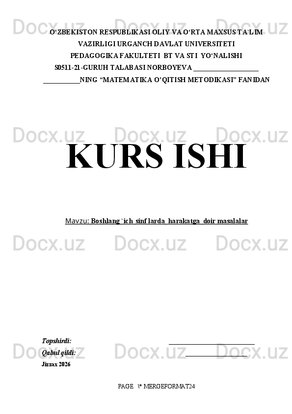 O‘ZBEKISTON RESPUBLIKASI OLIY VA O‘RTA MAXSUS TA`LIM
VAZIRLIGI URGANCH DAVLAT UNIVERSITETI
PEDAGOGIKA FAKULTETI  BT VA STI  YO‘NALISHI
S0511- 21 -GURUH TALABASI  NORBOYEVA   ___________________
___________ NING  “MATEMATIKA O’QITISH METODIKASI” FANIDAN
KURS ISHI
Mav zu:        B    os         h   la         ng        `   ic         h            sinf        la         r   da                  ha         ra    ka         t   ga                  doir     ma         sa    lala         r  
T о pshirdi:                                                         _________________________    
Qabul qildi:                                                                __________________ 
Jizzax 2026
PAGE   \* MERGEFORMAT24 