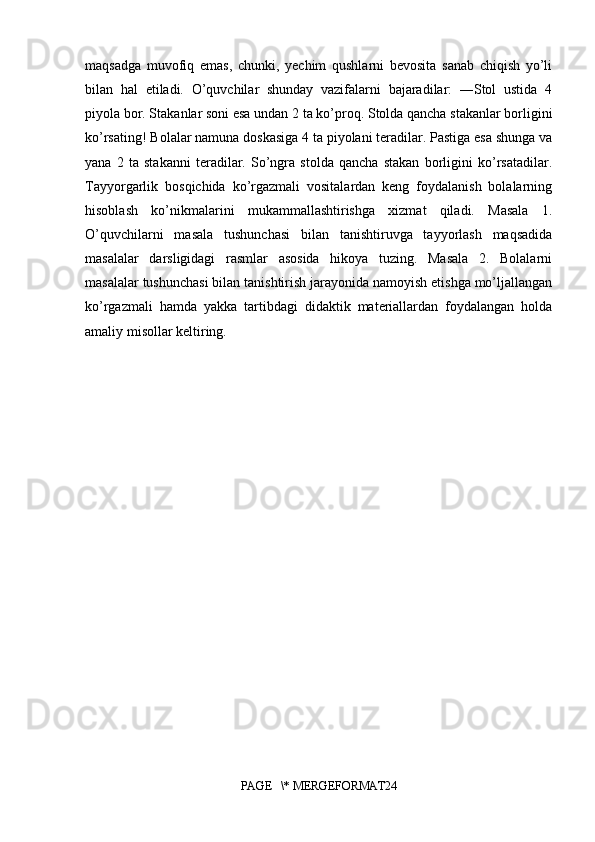 maqsadga   muvofiq   emas,   chunki,   yechim   qushlarni   bevosita   sanab   chiqish   yo’li
bilan   hal   etiladi.   O’quvchilar   shunday   vazifalarni   bajaradilar:   ―Stol   ustida   4
piyola bor. Stakanlar soni esa undan 2 ta ko’proq. Stolda qancha stakanlar borligini
ko’rsating! Bolalar namuna doskasiga 4 ta piyolani teradilar. Pastiga esa shunga va
yana   2   ta   stakanni   teradilar.   So’ngra   stolda   qancha   stakan   borligini   ko’rsatadilar.
Tayyorgarlik   bosqichida   ko’rgazmali   vositalardan   keng   foydalanish   bolalarning
hisoblash   ko’nikmalarini   mukammallashtirishga   xizmat   qiladi.   Masala   1.
O’quvchilarni   masala   tushunchasi   bilan   tanishtiruvga   tayyorlash   maqsadida
masalalar   darsligidagi   rasmlar   asosida   hikoya   tuzing.   Masala   2.   Bolalarni
masalalar tushunchasi bilan tanishtirish jarayonida namoyish etishga mo’ljallangan
ko’rgazmali   hamda   yakka   tartibdagi   didaktik   materiallardan   foydalangan   holda
amaliy misollar keltiring. 
PAGE   \* MERGEFORMAT24 