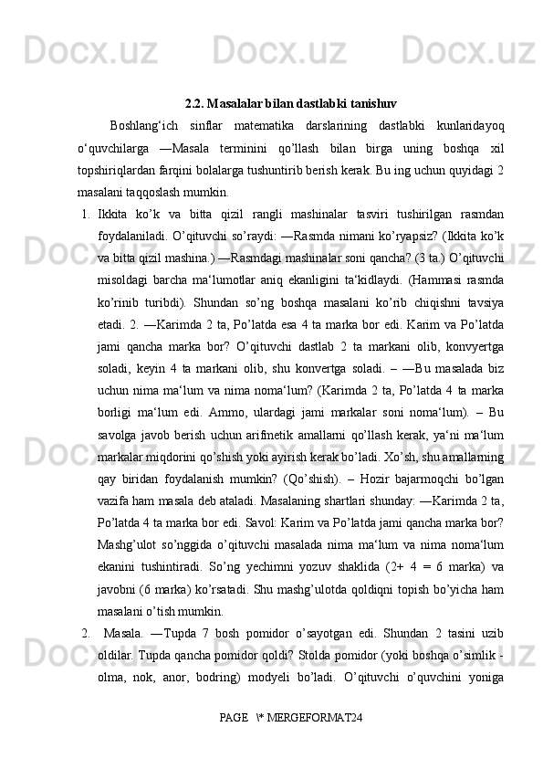 2.2. Masalalar bilan dastlabki tanishuv
Boshlang‘ich   sinflar   matematika   darslarining   dastlabki   kunlaridayoq
o‘quvchilarga   ―Masala   terminini   qo’llash   bilan   birga   uning   boshqa   xil
topshiriqlardan farqini bolalarga tushuntirib berish kerak. Bu ing uchun quyidagi 2
masalani taqqoslash mumkin.
1. Ikkita   ko’k   va   bitta   qizil   rangli   mashinalar   tasviri   tushirilgan   rasmdan
foydalaniladi. O’qituvchi so’raydi: ―Rasmda nimani ko’ryapsiz? (Ikkita ko’k
va bitta qizil mashina.) ―Rasmdagi mashinalar soni qancha? (3 ta.) O’qituvchi
misoldagi   barcha   ma‘lumotlar   aniq   ekanligini   ta‘kidlaydi.   (Hammasi   rasmda
ko’rinib   turibdi).   Shundan   so’ng   boshqa   masalani   ko’rib   chiqishni   tavsiya
etadi. 2.  ―Karimda 2  ta, Po’latda esa   4 ta  marka bor  edi.  Karim  va  Po’latda
jami   qancha   marka   bor?   O’qituvchi   dastlab   2   ta   markani   olib,   konvyertga
soladi,   keyin   4   ta   markani   olib,   shu   konvertga   soladi.   –   ―Bu   masalada   biz
uchun   nima   ma‘lum   va   nima   noma‘lum?   (Karimda   2   ta,   Po’latda   4   ta   marka
borligi   ma‘lum   edi.   Ammo,   ulardagi   jami   markalar   soni   noma‘lum).   –   Bu
savolga   javob   berish   uchun   arifmetik   amallarni   qo’llash   kerak,   ya‘ni   ma‘lum
markalar miqdorini qo’shish yoki ayirish kerak bo’ladi. Xo’sh, shu amallarning
qay   biridan   foydalanish   mumkin?   (Qo’shish).   –   Hozir   bajarmoqchi   bo’lgan
vazifa ham masala deb ataladi. Masalaning shartlari shunday: ―Karimda 2 ta,
Po’latda 4 ta marka bor edi. Savol: Karim va Po’latda jami qancha marka bor?
Mashg’ulot   so’nggida   o’qituvchi   masalada   nima   ma‘lum   va   nima   noma‘lum
ekanini   tushintiradi.   So’ng   yechimni   yozuv   shaklida   (2+   4   =   6   marka)   va
javobni (6 marka) ko’rsatadi. Shu mashg’ulotda qoldiqni topish bo’yicha ham
masalani o’tish mumkin.
2.   Masala.   ―Tupda   7   bosh   pomidor   o’sayotgan   edi.   Shundan   2   tasini   uzib
oldilar. Tupda qancha pomidor qoldi? Stolda pomidor (yoki boshqa o’simlik -
olma,   nok,   anor,   bodring)   modyeli   bo’ladi.   O’qituvchi   o’quvchini   yoniga
PAGE   \* MERGEFORMAT24 