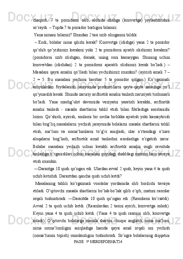 chaqirib,   7   ta   pomidorni   olib,   alohida   idishga   (konvertga)   joylashtirishni
so’raydi. – Tupda 7 ta pomidor borligini bilamiz.
 Yana nimani bilamiz? Shundan 2 tasi uzib olinganini bildik.
  –   Endi,   bolalar   nima   qilishi   kerak?   Konvertga   (idishga)   yana   2   ta   pomidor
qo’shib   qo’yishimiz   kerakmi   yoki   2   ta   pomidorni   ajratib   olishimiz   kerakmi?
(pomidorni   uzib   olishgan,   demak,   uning   soni   kamaygan.   Shuning   uchun
konvertdan   (idishdan)   2   ta   pomidorni   ajaratib   olishimiz   kerak   bo’ladi.)   –
Masalani qaysi amalni qo’llash bilan yechishimiz mumkin? (ayirish amali 7 –
2   =   5.   Bu   masalani   yechimi   barobar   5   ta   pomidor   qolgan.)   Ko’rgazmali
ashyolardan   foydalanish   jarayonida   predmet-larni   qayta-qayta   sanashga   yo’l
qo’ymaslik kerak. Shunda zaruriy arifmetik amalni tanlash zaruriyati tushunarli
bo’ladi.   Yana   mashg’ulot   davomida   vaziyatni   yaratish   kerakki,   arifmetik
amalni   tanlash   -   masala   shartlarini   tahlil   etish   bilan   fikrlashga   asoslanishi
lozim.   Qo’shish,   ayirish,   sonlarni   bir   necha   birlikka   ajratish   yoki   kamaytirish
bilan bog’liq masalalarni yechish jarayonida bolalarni masala shartlarini tahlil
etish,   ma‘lum   va   noma‘lumlarni   to’g’ri   aniqlash,   ular   o’rtasidagi   o’zaro
aloqalarni   bog’lash,   arifmetik   amal   tanlashni   asoslashga   o’rgatish   zarur.
Bolalar   masalani   yechish   uchun   kerakli   arifmetik   amalni   ongli   ravishda
tanlashga o’rganishlari uchun masalani quyidagi shakldagi matnini ham tavsiya
etish mumkin.
  ―Daraxtga 10 qush qo’ngan edi. Ulardan avval 2 qush, keyin yana 4 ta qush
uchib ketishdi. Daraxtdan qancha qush uchib ketdi?
  Masalaning   tahlili   ko’rgazmali   vositalar   yordamida   olib   borilishi   tavsiya
etiladi. O’qituvchi masala shartlarini bo’lak-bo’lak qilib o’qib, matnni rasmlar
orqali   tushuntiradi.   ―Daraxtda   10   qush   qo’ngan   edi.   (Rasmlarni   ko’rsatdi).
Avval   2   ta   qush   uchib   ketdi.   (Rasmlardan   2   tasini   ayirib,   konvertga   soladi).
Keyin   yana   4   ta   qush   uchib   ketdi.   (Yana   4   ta   qush   rasmini   olib,   konvertga
soladi).   O’qituvchi   bolalarga   masala   shartini   chuqur   anglatib,   nima   ma‘lum,
nima   noma‘lumligini   aniqlashga   hamda   qaysi   amal   orqali   uni   yechish
(noma‘lumni   topish)   mumkinligini   tushintiradi.   So’ngra   bolalarning   diqqatini
PAGE   \* MERGEFORMAT24 