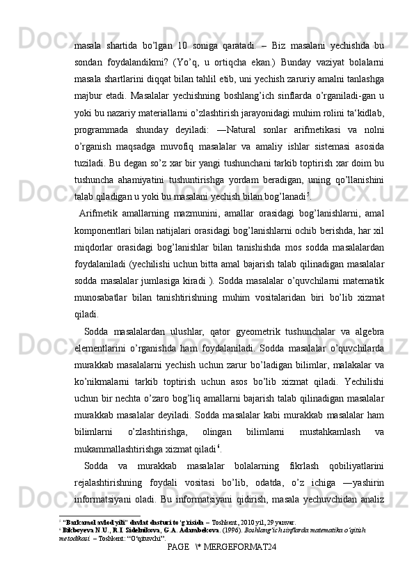masala   shartida   bo’lgan   10   soniga   qaratadi.   –   Biz   masalani   yechishda   bu
sondan   foydalandikmi?   (Yo’q,   u   ortiqcha   ekan.)   Bunday   vaziyat   bolalarni
masala shartlarini diqqat bilan tahlil etib, uni yechish zaruriy amalni tanlashga
majbur   etadi.   Masalalar   yechishning   boshlang’ich   sinflarda   o’rganiladi-gan   u
yoki bu nazariy materiallarni o’zlashtirish jarayonidagi muhim rolini ta‘kidlab,
programmada   shunday   deyiladi:   ―Natural   sonlar   arifmetikasi   va   nolni
o’rganish   maqsadga   muvofiq   masalalar   va   amaliy   ishlar   sistemasi   asosida
tuziladi. Bu degan so’z xar bir yangi tushunchani tarkib toptirish xar doim bu
tushuncha   ahamiyatini   tushuntirishga   yordam   beradigan,   uning   qo’llanishini
talab qiladigan u yoki bu masalani yechish bilan bog’lanadi 5
.
  Arifmetik   amallarning   mazmunini,   amallar   orasidagi   bog’lanishlarni,   amal
komponentlari bilan natijalari orasidagi bog’lanishlarni ochib berishda, har xil
miqdorlar   orasidagi   bog’lanishlar   bilan   tanishishda   mos   sodda   masalalardan
foydalaniladi  (yechilishi  uchun bitta amal bajarish talab qilinadigan masalalar
sodda   masalalar   jumlasiga   kiradi   ).   Sodda   masalalar   o’quvchilarni   matematik
munosabatlar   bilan   tanishtirishning   muhim   vositalaridan   biri   bo’lib   xizmat
qiladi.
Sodda   masalalardan   ulushlar,   qator   gyeometrik   tushunchalar   va   algebra
elementlarini   o’rganishda   ham   foydalaniladi.   Sodda   masalalar   o’quvchilarda
murakkab   masalalarni   yechish   uchun   zarur   bo’ladigan   bilimlar,   malakalar   va
ko’nikmalarni   tarkib   toptirish   uchun   asos   bo’lib   xizmat   qiladi.   Yechilishi
uchun bir nechta o’zaro bog’liq amallarni bajarish talab qilinadigan masalalar
murakkab   masalalar   deyiladi.   Sodda   masalalar   kabi   murakkab   masalalar   ham
bilimlarni   o’zlashtirishga,   olingan   bilimlarni   mustahkamlash   va
mukammallashtirishga xizmat qiladi 6
.
Sodda   va   murakkab   masalalar   bolalarning   fikrlash   qobiliyatlarini
rejalashtirishning   foydali   vositasi   bo’lib,   odatda,   o’z   ichiga   ―yashirin
informatsiyani   oladi.   Bu   informatsiyani   qidirish,   masala   yechuvchidan   analiz
5
  “Barkamol avlod yili” davlat dasturi to‘g‘risida  – Toshkent, 2010 yil, 29 yanvar.
6
  Bikboyeva N.U., R.I. Sidelnikova, G.A. Adambekova.  (1996).  Boshlang‘ich sinflarda matematika o‘qitish 
metodikasi.  – Toshkent: “O‘qituvchi”.
PAGE   \* MERGEFORMAT24 