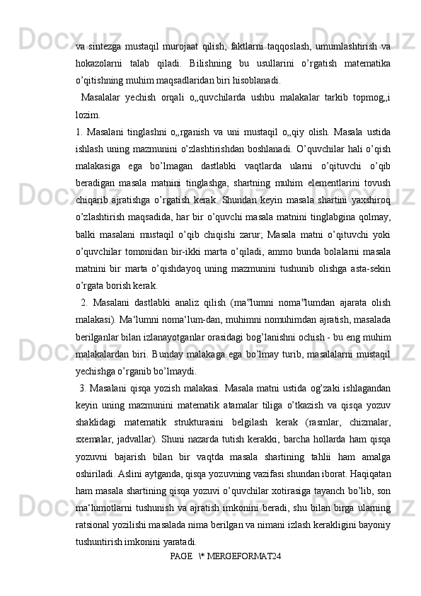 va   sintezga   mustaqil   murojaat   qilish,   faktlarni   taqqoslash,   umumlashtirish   va
hokazolarni   talab   qiladi.   Bilishning   bu   usullarini   o’rgatish   matematika
o’qitishning muhim maqsadlaridan biri hisoblanadi.
  Masalalar   yechish   orqali   o„quvchilarda   ushbu   malakalar   tarkib   topmog„i
lozim. 
1.   Masalani   tinglashni   o„rganish   va   uni   mustaqil   o„qiy   olish.   Masala   ustida
ishlash   uning  mazmunini   o’zlashtirishdan  boshlanadi.   O’quvchilar  hali  o’qish
malakasiga   ega   bo’lmagan   dastlabki   vaqtlarda   ularni   o’qituvchi   o’qib
beradigan   masala   matnini   tinglashga,   shartning   muhim   elementlarini   tovush
chiqarib   ajratishga   o’rgatish   kerak.   Shundan   keyin   masala   shartini   yaxshiroq
o’zlashtirish   maqsadida,   har   bir  o’quvchi   masala   matnini  tinglabgina  qolmay,
balki   masalani   mustaqil   o’qib   chiqishi   zarur;   Masala   matni   o’qituvchi   yoki
o’quvchilar   tomonidan   bir-ikki   marta   o’qiladi,   ammo   bunda   bolalarni   masala
matnini   bir   marta   o’qishdayoq   uning   mazmunini   tushunib   olishga   asta-sekin
o’rgata borish kerak.
  2.   Masalani   dastlabki   analiz   qilish   (ma lumni   noma lumdan   ajarata   olish‟ ‟
malakasi). Ma‘lumni noma‘lum-dan, muhimni nomuhimdan ajratish, masalada
berilganlar bilan izlanayotganlar orasidagi bog’lanishni ochish - bu eng muhim
malakalardan   biri.   Bunday   malakaga   ega   bo’lmay   turib,   masalalarni   mustaqil
yechishga o’rganib bo’lmaydi.
  3.  Masalani  qisqa   yozish  malakasi.  Masala  matni  ustida   og’zaki   ishlagandan
keyin   uning   mazmunini   matematik   atamalar   tiliga   o’tkazish   va   qisqa   yozuv
shaklidagi   matematik   strukturasini   belgilash   kerak   (rasmlar,   chizmalar,
sxemalar,  jadvallar).  Shuni  nazarda   tutish   kerakki,  barcha   hollarda   ham   qisqa
yozuvni   bajarish   bilan   bir   vaqtda   masala   shartining   tahlii   ham   amalga
oshiriladi. Aslini aytganda, qisqa yozuvning vazifasi shundan iborat. Haqiqatan
ham masala shartining qisqa yozuvi o’quvchilar xotirasiga tayanch bo’lib, son
ma‘lumotlarni   tushunish   va   ajratish   imkonini   beradi,   shu   bilan   birga   ularning
ratsional yozilishi masalada nima berilgan va nimani izlash kerakligini bayoniy
tushuntirish imkonini yaratadi.
PAGE   \* MERGEFORMAT24 