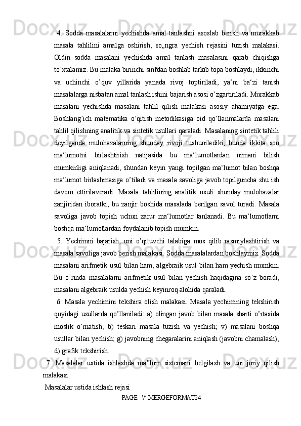   4.   Sodda   masalalarni   yechishda   amal   tanlashni   asoslab   berish   va   murakkab
masala   tahlilini   amalga   oshirish,   so„ngra   yechish   rejasini   tuzish   malakasi.
Oldin   sodda   masalani   yechishda   amal   tanlash   masalasini   qarab   chiqishga
to’xtalamiz. Bu malaka birinchi sinfdan boshlab tarkib topa boshlaydi, ikkinchi
va   uchinchi   o’quv   yillarida   yanada   rivoj   toptiriladi,   ya‘ni   ba‘zi   tanish
masalalarga nisbatan amal tanlash ishini bajarish asosi o’zgartiriladi. Murakkab
masalani   yechishda   masalani   tahlil   qilish   malakasi   asosiy   ahamiyatga   ega.
Boshlang’ich   matematika   o’qitish   metodikasiga   oid   qo’llanmalarda   masalani
tahlil qilishning analitik va sintetik usullari qaraladi. Masalaning sintetik tahlili
deyilganda   mulohazalarning   shunday   rivoji   tushuniladiki,   bunda   ikkita   son
ma‘lumotni   birlashtirish   natijasida   bu   ma‘lumotlardan   nimani   bilish
mumkinligi   aniqlanadi,   shundan   keyin   yangi   topilgan   ma‘lumot   bilan   boshqa
ma‘lumot birlashmasiga o’tiladi va masala savoliga javob topilguncha shu ish
davom   ettirilaveradi.   Masala   tahlilining   analitik   usuli   shunday   mulohazalar
zanjiridan   iboratki,   bu   zanjir   boshida   masalada   berilgan   savol   turadi.   Masala
savoliga   javob   topish   uchun   zarur   ma‘lumotlar   tanlanadi.   Bu   ma‘lumotlarni
boshqa ma‘lumotlardan foydalanib topish mumkin.
  5.   Yechimni   bajarish,   uni   o’qituvchi   talabiga   mos   qilib   rasmiylashtirish   va
masala savoliga javob berish malakasi. Sodda masalalardan boshlaymiz. Sodda
masalani arifmetik usul bilan ham, algebraik usul bilan ham yechish mumkin.
Bu   o’rinda   masalalarni   arifmetik   usul   bilan   yechish   haqidagina   so’z   boradi,
masalani algebraik usulda yechish keyinroq alohida qaraladi.
  6.   Masala   yechimini   tekshira   olish   malakasi.   Masala   yechimining   tekshirish
quyidagi   usullarda   qo’llaniladi:   a)   olingan   javob   bilan   masala   sharti   o’rtasida
moslik   o’rnatish;   b)   teskari   masala   tuzish   va   yechish;   v)   masalani   boshqa
usullar bilan yechish; g) javobning chegaralarini aniqlash (javobni chamalash);
d) grafik tekshirish.
  7.   Masalalar   ustida   ishlashda   ma lum   sistemani   belgilash   va   uni   joriy   qilish‟
malakasi.
 Masalalar ustida ishlash rejasi 
PAGE   \* MERGEFORMAT24 