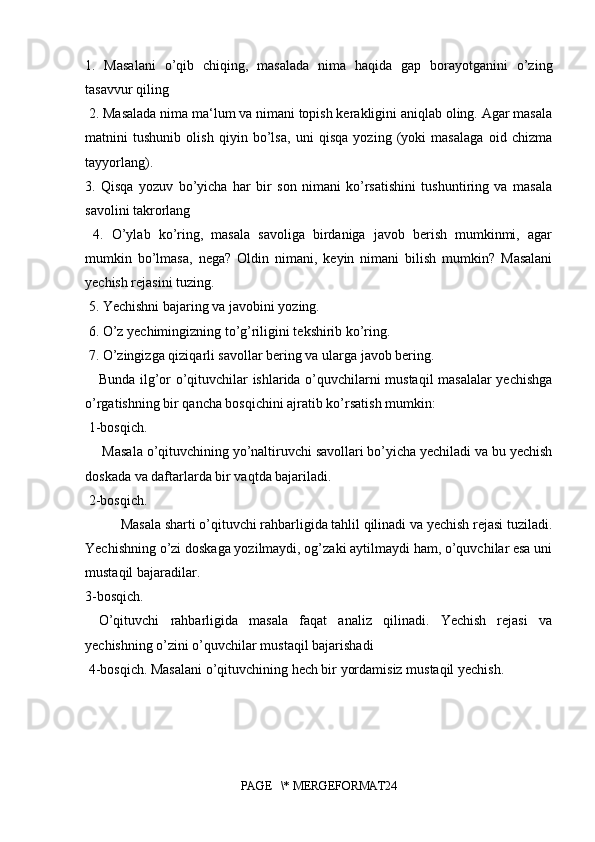 1.   Masalani   o’qib   chiqing,   masalada   nima   haqida   gap   borayotganini   o’zing
tasavvur qiling
 2. Masalada nima ma‘lum va nimani topish kerakligini aniqlab oling. Agar masala
matnini   tushunib   olish   qiyin   bo’lsa,   uni   qisqa   yozing   (yoki   masalaga   oid   chizma
tayyorlang). 
3.   Qisqa   yozuv   bo’yicha   har   bir   son   nimani   ko’rsatishini   tushuntiring   va   masala
savolini takrorlang
  4.   O’ylab   ko’ring,   masala   savoliga   birdaniga   javob   berish   mumkinmi,   agar
mumkin   bo’lmasa,   nega?   Oldin   nimani,   keyin   nimani   bilish   mumkin?   Masalani
yechish rejasini tuzing.
 5. Yechishni bajaring va javobini yozing.
 6. O’z yechimingizning to’g’riligini tekshirib ko’ring.
 7. O’zingizga qiziqarli savollar bering va ularga javob bering. 
Bunda ilg’or o’qituvchilar ishlarida o’quvchilarni mustaqil masalalar yechishga
o’rgatishning bir qancha bosqichini ajratib ko’rsatish mumkin:
 1-bosqich.
 Masala o’qituvchining yo’naltiruvchi savollari bo’yicha yechiladi va bu yechish
doskada va daftarlarda bir vaqtda bajariladi.
 2-bosqich.
Masala sharti o’qituvchi rahbarligida tahlil qilinadi va yechish rejasi tuziladi.
Yechishning o’zi doskaga yozilmaydi, og’zaki aytilmaydi ham, o’quvchilar esa uni
mustaqil bajaradilar. 
3-bosqich.
O’qituvchi   rahbarligida   masala   faqat   analiz   qilinadi.   Yechish   rejasi   va
yechishning o’zini o’quvchilar mustaqil bajarishadi
 4-bosqich. Masalani o’qituvchining hech bir yordamisiz mustaqil yechish.
PAGE   \* MERGEFORMAT24 