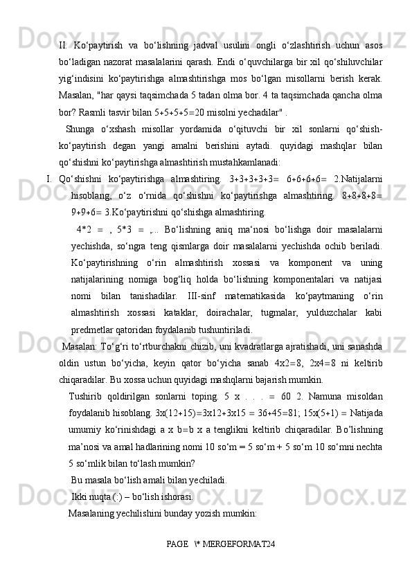 II.   Ko‘paytirish   va   bo‘lishning   jadval   usulini   ongli   o‘zlashtirish   uchun   asos
bo‘ladigan nazorat  masalalarini qarash. Endi o‘quvchilarga bir xil  qo‘shiluvchilar
yig‘indisini   ko‘paytirishga   almashtirishga   mos   bo‘lgan   misollarni   berish   kerak.
Masalan, "har qaysi taqsimchada 5 tadan olma bor. 4 ta taqsimchada qancha olma
bor? Rasmli tasvir bilan 5  5  5  5  20 misolni yechadilar" .
  Shunga   o‘xshash   misollar   yordamida   o‘qituvchi   bir   xil   sonlarni   qo‘shish-
ko‘paytirish   degan   yangi   amalni   berishini   aytadi.   quyidagi   mashqlar   bilan
qo‘shishni ko‘paytirishga almashtirish mustahkamlanadi:
I. Qo‘shishni   ko‘paytirishga   almashtiring.   3  3  3  3  3    6  6  6  6    2.Natijalarni
hisoblang,   o‘z   o‘rnida   qo‘shishni   ko‘paytirishga   almashtiring.   8  8  8  8 
9  9  6   3.Ko‘paytirishni qo‘shishga almashtiring.
  4*2      ,   5*3      ,...   Bo‘lishning   aniq   ma‘nosi   bo‘lishga   doir   masalalarni
yechishda,   so‘ngra   teng   qismlarga   doir   masalalarni   yechishda   ochib   beriladi.
Ko‘paytirishning   o‘rin   almashtirish   xossasi   va   komponent   va   uning
natijalarining   nomiga   bog‘liq   holda   bo‘lishning   komponentalari   va   natijasi
nomi   bilan   tanishadilar.   III-sinf   matematikasida   ko‘paytmaning   o‘rin
almashtirish   xossasi   kataklar,   doirachalar,   tugmalar,   yulduzchalar   kabi
predmetlar qatoridan foydalanib tushuntiriladi.
  Masalan: To‘g‘ri to‘rtburchakni chizib, uni kvadratlarga ajratishadi, uni sanashda
oldin   ustun   bo‘yicha,   keyin   qator   bo‘yicha   sanab   4x2  8,   2x4  8   ni   keltirib
chiqaradilar. Bu xossa uchun quyidagi mashqlarni bajarish mumkin. 
Tushirib   qoldirilgan   sonlarni   toping.   5   x   .   .   .      60   2.   Namuna   misoldan
foydalanib hisoblang. 3x(12  15)  3x12  3x15    36  45  81; 15x(5  1)    Natijada
umumiy   ko‘rinishdagi   a   x   b  b   x   a   tenglikni   keltirib   chiqaradilar.   Bo’lishning
ma’nosi va amal hadlarining nomi 10 so‘m = 5 so‘m + 5 so‘m 10 so‘mni nechta
5 so‘mlik bilan to‘lash mumkin?
 Bu masala bo‘lish amali bilan yechiladi.
 Ikki nuqta (:) – bo‘lish ishorasi. 
Masalaning yechilishini bunday yozish mumkin: 
PAGE   \* MERGEFORMAT24 