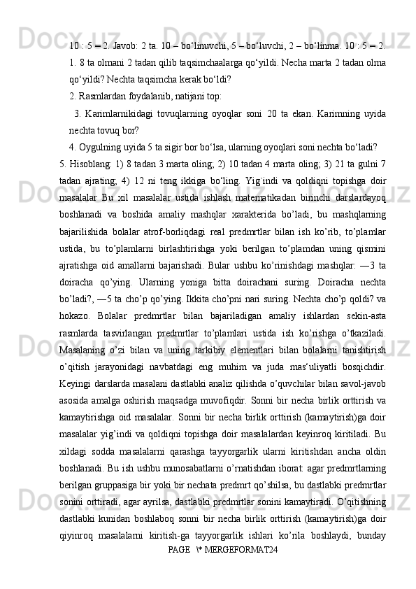 10 : 5 = 2. Javob: 2 ta. 10 – bo‘linuvchi, 5 – bo‘luvchi, 2 – bo‘linma. 10 : 5 = 2.
1. 8 ta olmani 2 tadan qilib taqsimchaalarga qo‘yildi. Necha marta 2 tadan olma
qo‘yildi? Nechta taqsimcha kerak bo‘ldi? 
2. Rasmlardan foydalanib, natijani top:
  3.   Karimlarnikidagi   tovuqlarning   oyoqlar   soni   20   ta   ekan.   Karimning   uyida
nechta tovuq bor? 
4. Oygulning uyida 5 ta sigir bor bo‘lsa, ularning oyoqlari soni nechta bo‘ladi?
5. Hisoblang: 1) 8 tadan 3 marta oling; 2) 10 tadan 4 marta oling; 3) 21 ta gulni 7
tadan   ajrating;   4)   12   ni   teng   ikkiga   bo‘ling.   Yig`indi   va   qoldiqni   topishga   doir
masalalar   Bu   xil   masalalar   ustida   ishlash   matematikadan   birinchi   darslardayoq
boshlanadi   va   boshida   amaliy   mashqlar   xarakterida   bo’ladi,   bu   mashqlarning
bajarilishida   bolalar   atrof-borliqdagi   real   predmrtlar   bilan   ish   ko’rib,   to’plamlar
ustida,   bu   to’plamlarni   birlashtirishga   yoki   berilgan   to’plamdan   uning   qismini
ajratishga   oid   amallarni   bajarishadi.   Bular   ushbu   ko’rinishdagi   mashqlar:   ―3   ta
doiracha   qo’ying.   Ularning   yoniga   bitta   doirachani   suring.   Doiracha   nechta
bo’ladi?, ―5 ta cho’p qo’ying. Ikkita cho’pni nari suring. Nechta cho’p qoldi? va
hokazo.   Bolalar   predmrtlar   bilan   bajariladigan   amaliy   ishlardan   sekin-asta
rasmlarda   tasvirlangan   predmrtlar   to’plamlari   ustida   ish   ko’rishga   o’tkaziladi.
Masalaning   o’zi   bilan   va   uning   tarkibiy   elementlari   bilan   bolalarni   tanishtirish
o’qitish   jarayonidagi   navbatdagi   eng   muhim   va   juda   mas‘uliyatli   bosqichdir.
Keyingi darslarda masalani dastlabki analiz qilishda o’quvchilar bilan savol-javob
asosida   amalga  oshirish   maqsadga   muvofiqdir.  Sonni   bir   necha   birlik  orttirish   va
kamaytirishga   oid   masalalar.   Sonni   bir   necha   birlik   orttirish   (kamaytirish)ga   doir
masalalar   yig’indi   va   qoldiqni   topishga   doir   masalalardan   keyinroq   kiritiladi.   Bu
xildagi   sodda   masalalarni   qarashga   tayyorgarlik   ularni   kiritishdan   ancha   oldin
boshlanadi. Bu ish ushbu munosabatlarni o’rnatishdan iborat: agar predmrtlarning
berilgan gruppasiga bir yoki bir nechata predmrt qo’shilsa, bu dastlabki predmrtlar
sonini orttiradi, agar ayrilsa, dastlabki predmrtlar sonini kamaytiradi. O’qitishning
dastlabki   kunidan   boshlaboq   sonni   bir   necha   birlik   orttirish   (kamaytirish)ga   doir
qiyinroq   masalalarni   kiritish-ga   tayyorgarlik   ishlari   ko’rila   boshlaydi,   bunday
PAGE   \* MERGEFORMAT24 