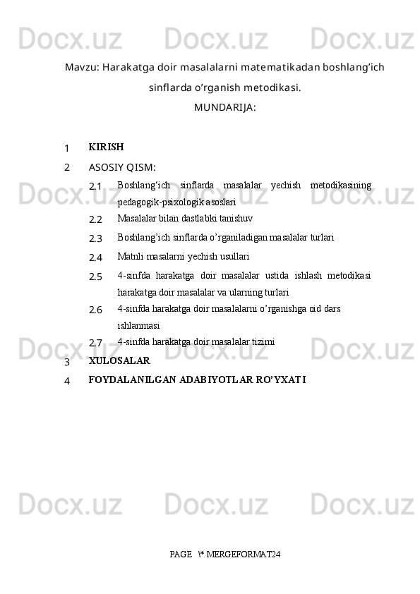 Mav zu:  Harak at ga doir masalalarni mat emat ik adan boshlang’ich
sinfl arda o’rganish met odik asi.
MUN DA RIJ A :
1 KIRISH
2 A SOSIY  QISM:
2.1 Boshlang‘ich   sinflarda   masalalar   yechish   metodikasining
pedagogik-psixologik asoslari
2.2 Masalalar bilan dastlabki tanishuv
2.3 Boshlang’ich sinflarda o’rganiladigan masalalar turlari
2.4 Matnli masalarni yechish usullari
2.5 4-sinfda   harakatga   doir   masalalar   ustida   ishlash   metodikasi
harakatga doir masalalar va ularning turlari
2.6 4-sinfda harakatga doir masalalarni o’rganishga oid dars 
ishlanmasi
2.7 4-sinfda harakatga doir masalalar tizimi
3 XULOSALAR
4 FOYDALANILGAN ADABIYOTLAR RO’YXATI
 
PAGE   \* MERGEFORMAT24 