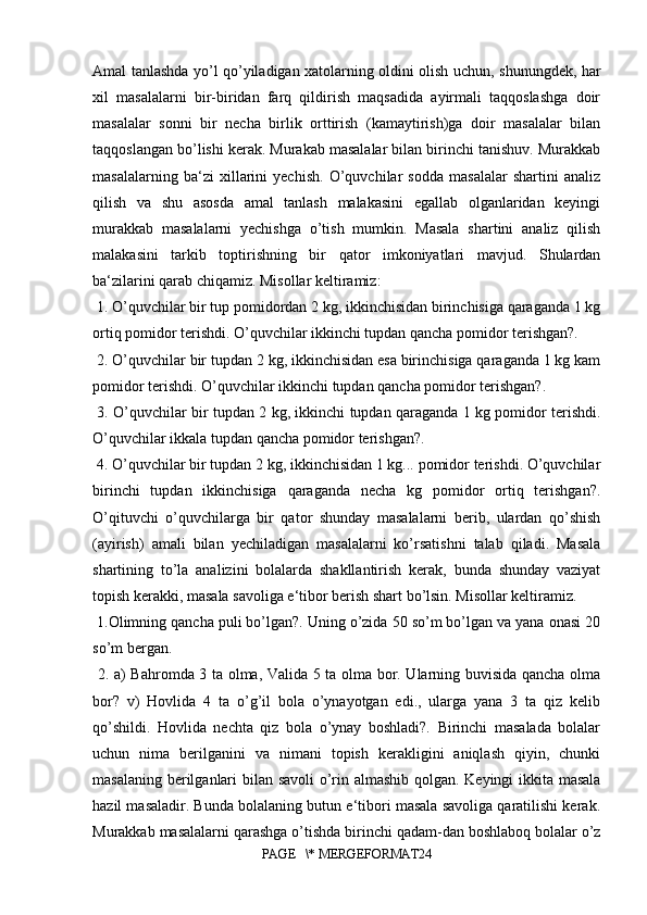 Amal tanlashda yo’l qo’yiladigan xatolarning oldini olish uchun, shunungdek, har
xil   masalalarni   bir-biridan   farq   qildirish   maqsadida   ayirmali   taqqoslashga   doir
masalalar   sonni   bir   necha   birlik   orttirish   (kamaytirish)ga   doir   masalalar   bilan
taqqoslangan bo’lishi kerak. Murakab masalalar bilan birinchi tanishuv. Murakkab
masalalarning   ba‘zi   xillarini   yechish.   O’quvchilar   sodda   masalalar   shartini   analiz
qilish   va   shu   asosda   amal   tanlash   malakasini   egallab   olganlaridan   keyingi
murakkab   masalalarni   yechishga   o’tish   mumkin.   Masala   shartini   analiz   qilish
malakasini   tarkib   toptirishning   bir   qator   imkoniyatlari   mavjud.   Shulardan
ba‘zilarini qarab chiqamiz. Misollar keltiramiz:
 1. O’quvchilar bir tup pomidordan 2 kg, ikkinchisidan birinchisiga qaraganda 1 kg
ortiq pomidor terishdi. O’quvchilar ikkinchi tupdan qancha pomidor terishgan?.
 2. O’quvchilar bir tupdan 2 kg, ikkinchisidan esa birinchisiga qaraganda 1 kg kam
pomidor terishdi. O’quvchilar ikkinchi tupdan qancha pomidor terishgan?.
  3. O’quvchilar bir tupdan 2 kg, ikkinchi tupdan qaraganda 1 kg pomidor terishdi.
O’quvchilar ikkala tupdan qancha pomidor terishgan?.
 4. O’quvchilar bir tupdan 2 kg, ikkinchisidan 1 kg... pomidor terishdi. O’quvchilar
birinchi   tupdan   ikkinchisiga   qaraganda   necha   kg   pomidor   ortiq   terishgan?.
O’qituvchi   o’quvchilarga   bir   qator   shunday   masalalarni   berib,   ulardan   qo’shish
(ayirish)   amali   bilan   yechiladigan   masalalarni   ko’rsatishni   talab   qiladi.   Masala
shartining   to’la   analizini   bolalarda   shakllantirish   kerak,   bunda   shunday   vaziyat
topish kerakki, masala savoliga e‘tibor berish shart bo’lsin. Misollar keltiramiz.
 1.Olimning qancha puli bo’lgan?. Uning o’zida 50 so’m bo’lgan va yana onasi 20
so’m bergan.
  2. a) Bahromda 3 ta olma, Valida 5 ta olma bor. Ularning buvisida qancha olma
bor?   v)   Hovlida   4   ta   o’g’il   bola   o’ynayotgan   edi.,   ularga   yana   3   ta   qiz   kelib
qo’shildi.   Hovlida   nechta   qiz   bola   o’ynay   boshladi?.   Birinchi   masalada   bolalar
uchun   nima   berilganini   va   nimani   topish   kerakligini   aniqlash   qiyin,   chunki
masalaning berilganlari bilan savoli  o’rin almashib qolgan. Keyingi ikkita masala
hazil masaladir. Bunda bolalaning butun e‘tibori masala savoliga qaratilishi kerak.
Murakkab masalalarni qarashga o’tishda birinchi qadam-dan boshlaboq bolalar o’z
PAGE   \* MERGEFORMAT24 