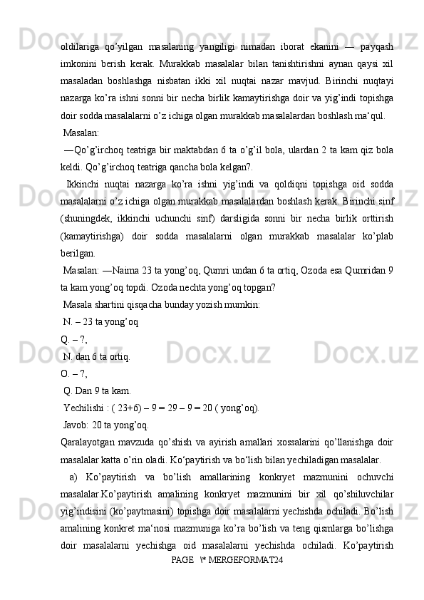 oldilariga   qo’yilgan   masalaning   yangiligi   nimadan   iborat   ekanini   ―   payqash
imkonini   berish   kerak.   Murakkab   masalalar   bilan   tanishtirishni   aynan   qaysi   xil
masaladan   boshlashga   nisbatan   ikki   xil   nuqtai   nazar   mavjud.   Birinchi   nuqtayi
nazarga ko’ra ishni  sonni bir necha birlik kamaytirishga doir va yig’indi topishga
doir sodda masalalarni o’z ichiga olgan murakkab masalalardan boshlash ma‘qul.
 Masalan:
  ―Qo’g’irchoq teatriga bir maktabdan 6 ta o’g’il bola, ulardan 2 ta kam qiz bola
keldi. Qo’g’irchoq teatriga qancha bola kelgan?.
  Ikkinchi   nuqtai   nazarga   ko’ra   ishni   yig’indi   va   qoldiqni   topishga   oid   sodda
masalalarni o’z ichiga olgan murakkab masalalardan boshlash kerak. Birinchi sinf
(shuningdek,   ikkinchi   uchunchi   sinf)   darsligida   sonni   bir   necha   birlik   orttirish
(kamaytirishga)   doir   sodda   masalalarni   olgan   murakkab   masalalar   ko’plab
berilgan.
 Masalan: ―Naima 23 ta yong’oq, Qumri undan 6 ta ortiq, Ozoda esa Qumridan 9
ta kam yong’oq topdi. Ozoda nechta yong’oq topgan?
 Masala shartini qisqacha bunday yozish mumkin:
 N. – 23 ta yong’oq 
Q. – ?,
 N. dan 6 ta ortiq. 
O. – ?,
 Q. Dan 9 ta kam.
 Yechilishi : ( 23+6) – 9 = 29 – 9 = 20 ( yong’oq).
 Javob: 20 ta yong’oq. 
Qaralayotgan   mavzuda   qo’shish   va   ayirish   amallari   xossalarini   qo’llanishga   doir
masalalar katta o’rin oladi. Ko‘paytirish va bo‘lish bilan yechiladigan masalalar.
  a)   Ko’paytirish   va   bo’lish   amallarining   konkryet   mazmunini   ochuvchi
masalalar.Ko’paytirish   amalining   konkryet   mazmunini   bir   xil   qo’shiluvchilar
yig’indisini (ko’paytmasini) topishga doir masalalarni yechishda ochiladi. Bo’lish
amalining  konkret   ma‘nosi   mazmuniga   ko’ra   bo’lish   va   teng  qismlarga   bo’lishga
doir   masalalarni   yechishga   oid   masalalarni   yechishda   ochiladi.   Ko’paytirish
PAGE   \* MERGEFORMAT24 