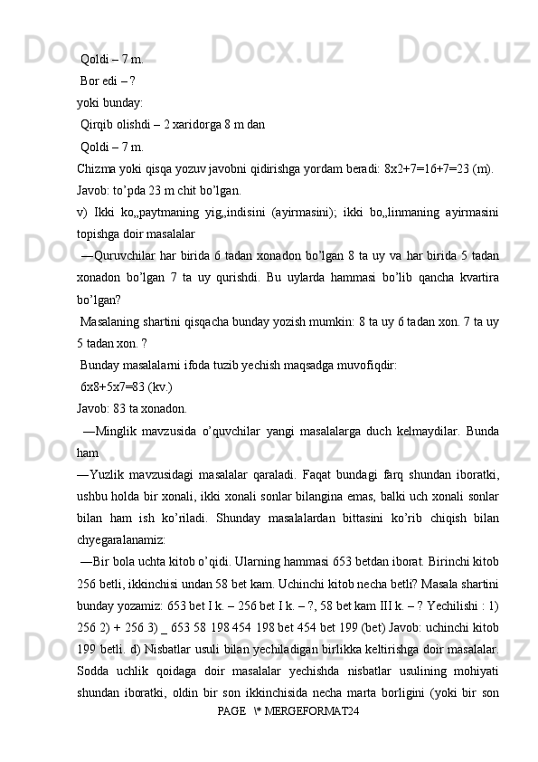  Qoldi – 7 m.
 Bor edi – ? 
yoki bunday:
 Qirqib olishdi – 2 xaridorga 8 m dan
 Qoldi – 7 m.
Chizma yoki qisqa yozuv javobni qidirishga yordam beradi: 8x2+7=16+7=23 (m). 
Javob: to’pda 23 m chit bo’lgan. 
v)   Ikki   ko„paytmaning   yig„indisini   (ayirmasini);   ikki   bo„linmaning   ayirmasini
topishga doir masalalar
  ―Quruvchilar  har   birida   6  tadan  xonadon  bo’lgan   8  ta  uy  va  har   birida  5  tadan
xonadon   bo’lgan   7   ta   uy   qurishdi.   Bu   uylarda   hammasi   bo’lib   qancha   kvartira
bo’lgan?
 Masalaning shartini qisqacha bunday yozish mumkin: 8 ta uy 6 tadan xon. 7 ta uy
5 tadan xon. ?
 Bunday masalalarni ifoda tuzib yechish maqsadga muvofiqdir:
 6x8+5x7=83 (kv.) 
Javob: 83 ta xonadon.
  ―Minglik   mavzusida   o’quvchilar   yangi   masalalarga   duch   kelmaydilar.   Bunda
ham 
―Yuzlik   mavzusidagi   masalalar   qaraladi.   Faqat   bundagi   farq   shundan   iboratki,
ushbu holda bir xonali, ikki xonali sonlar bilangina emas, balki uch xonali sonlar
bilan   ham   ish   ko’riladi.   Shunday   masalalardan   bittasini   ko’rib   chiqish   bilan
chyegaralanamiz:
 ―Bir bola uchta kitob o’qidi. Ularning hammasi 653 betdan iborat. Birinchi kitob
256 betli, ikkinchisi undan 58 bet kam. Uchinchi kitob necha betli? Masala shartini
bunday yozamiz: 653 bet I k. – 256 bet I k. – ?, 58 bet kam III k. – ? Yechilishi : 1)
256 2) + 256 3) _ 653 58 198 454 198 bet 454 bet 199 (bet) Javob: uchinchi kitob
199 betli. d) Nisbatlar usuli bilan yechiladigan birlikka keltirishga doir masalalar.
Sodda   uchlik   qoidaga   doir   masalalar   yechishda   nisbatlar   usulining   mohiyati
shundan   iboratki,   oldin   bir   son   ikkinchisida   necha   marta   borligini   (yoki   bir   son
PAGE   \* MERGEFORMAT24 
