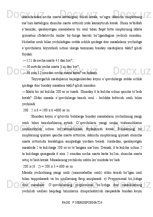 ikkinchisidan   necha   marta   kattaligini)   bilish   kerak,   so’ngra   ikkinchi   miqdorning
ma‘lum kattaligini shuncha marta orttirish yoki kamaytirish kerak. Shuni ta‘kidlab
o’tamizki,   qaralayotgan   masalalarni   bu   usul   bilan   faqat   bitta   miqdorning   ikkita
qiymatini   ifodalovchi   sonlar   bir-biriga   karrali   bo’lgandagina   yechish   mumkin.
Nisbatlar usuli bilan yechiladigan sodda uchlik qoidaga doir masalalarni yechishga
o’quvchilarni   tayyorlash   uchun   ularga   taxminan   bunday   mashqlarni   taklif   qilish
foydali:
 ―12 l da necha marta 4 l dan bor?,
 ―30 metrda necha marta 5 m dan bor?,
 ―36 soni 12 sonidan necha marta katta? va hokazo. 
Tayyorgarlik mashqlarini  bajarganlaridan keyin  o’quvchilarga sodda  uchlik
qoidaga doir bunday masalani taklif qilish mumkin: 
―Ikkita bir xil kulcha 200 so`m turadi. Shunday 6 ta kulcha uchun qancha to’lash
kerak?   Oldin   masala   o’quvchilarga   tanish   usul   -   birlikka   keltirish   usuli   bilan
yechiladi:
 200 : 2 x 6 = 100 x 6 =600 so`m.
Shundan   keyin   o’qituvchi   bolalarga   bunday   masalalarni   yechishning   yangi
usuli   bilan   tanishishlarini   aytadi.   O’quvchilarni   yangi   usulni   tushunishlarini
osonlashtirish   uchun   ko’rsatmalilikdan   foydalanish   kerak.   Bolalarning   bir
miqdorning qiymati qancha marta orttirilsa, ikkinchi miqdorning qiymati shuncha
marta   orttirilishi   kerakligini   aniqlashga   yordam   beradi.   Jumladan,   qaralayotgan
masalada 2 ta kulchaga 200 so`m to’langani ma‘lum. Demak, 6 ta kulcha uchun 2
ta  kulchaga   qaraganda   6   soni   2   sonidan   necha   marta  katta   bo’lsa,   shuncha   marta
ortiq to’lash kerak. Masalaning yechilishi ushbu ko’rinishda bo’ladi:
 200 x (6 : 2) = 200 x 3 = 600 so`m 
Masala   yechishning   yangi   usuli   (munosabatlar   usuli)   oldin   tanish   bo’lgan   usul
bilan   taqqoslanadi   va   bu   usullarning   farqi   aniqlanadi.   e)   Proporsional   bo„lishga
doir   masalalar.   O’quvchilarning   proporsional   bo’lishga   doir   masalalarning
yechilish   usullari   haqidagi   bilimlarini   chuqurlashtirish   maqsadida   bundan   keyin
PAGE   \* MERGEFORMAT24 