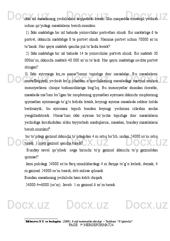 ikki xil masalaning yechilishini taqqoslash kerak. Shu maqsadda mustaqil yechish
uchun qo’yidagi masalalarni berish mumkin:
  1) Ikki maktabga bir xil bahoda yozuvchilar portretlari olindi. Bir maktabga 6 ta
portret,   ikkinchi   maktabga   8   ta   portret   olindi.   Hamma   portret   uchun   70000   so’m
to’landi. Har qaysi maktab qancha pul to’lashi kerak?
  2) Ikki maktabga bir xil bahoda 14 ta yozuvchilar portreti olindi: Bir maktab 30
000so’m, ikkinchi maktab 40 000 so’m to’ladi. Har qaysi maktabga nechta portret
olingan? 
3)   Ikki   ayirmaga   ko„ra   noma lumni   topishga   doir   masalalar.   Bu   masalalarni‟
muvaffaqiyatli   yechish   ko’p   jihatdan   o’quvchilarning   masaladagi   mavjud   muhim
xususiyatlarni   chuqur   tushunishlariga   bog’liq.   Bu   xususiyatlar   shundan   iboratki,
masalada ma‘lum bo’lgan bir miqdorning qiymatlari ayirmasi ikkinchi miqdorning
qiymatlari ayirmasiga to’g’ri kelishi kerak, keyingi ayirma masalada oshkor holda
berilmaydi,   bu   ayirmani   topish   bundan   keyingi   yechimni   izlashni   ancha
yengillashtiradi.   Noma‘lum   ikki   ayirma   bo’yicha   topishga   doir   masalalarni
yechishga kirishishdan oldin tayyorlash mashqlarini, masalan, bunday masalalarni
berish mumkin 9
:
 bir to’pdagi gazmol ikkinchi to’pdagidan 4 m ortiq bo’lib, undan 24000 so’m ortiq
turadi. 1 metr gazmol qancha turadi?
  Bunday   savol   qo’yiladi:   nega   birinchi   to’p   gazmol   ikkinchi   to’p   gazmoldan
qimmat?
 Jami pulidagi 24000 so’m farq uzunliklardagi 4 m farqqa to’g’ri keladi, demak, 4
m gazmol 24000 so’m turadi, deb xulosa qilinadi. 
Bundan masalaning yechilishi ham kelib chiqadi:
 24000:4=6000 (so’m). Javob: 1 m gazmol 6 so’m turadi.
9
  Bikboyeva N.U. va boshqalar.  (2009).  3 sinf matematika darsligi.  – Toshkent: “O‘qituvchi”.
PAGE   \* MERGEFORMAT24 