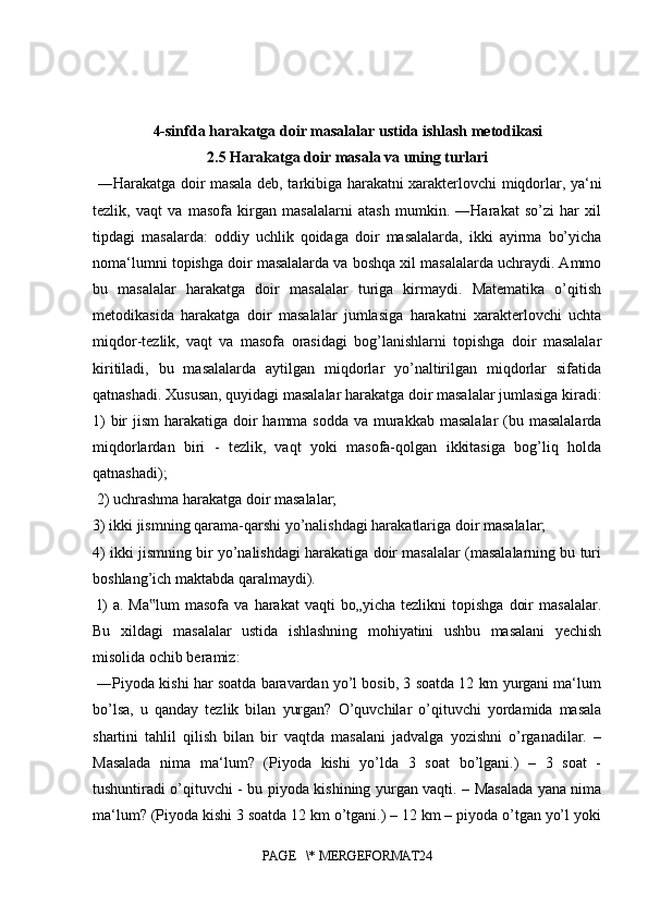 4-sinfda harakatga doir masalalar ustida ishlash metodikasi
2.5 Harakatga doir masala va uning turlari
  ―Harakatga doir masala deb, tarkibiga harakatni xarakterlovchi miqdorlar, ya‘ni
tezlik,   vaqt   va   masofa   kirgan   masalalarni   atash   mumkin.   ―Harakat   so’zi   har   xil
tipdagi   masalarda:   oddiy   uchlik   qoidaga   doir   masalalarda,   ikki   ayirma   bo’yicha
noma‘lumni topishga doir masalalarda va boshqa xil masalalarda uchraydi. Ammo
bu   masalalar   harakatga   doir   masalalar   turiga   kirmaydi.   Matematika   o’qitish
metodikasida   harakatga   doir   masalalar   jumlasiga   harakatni   xarakterlovchi   uchta
miqdor-tezlik,   vaqt   va   masofa   orasidagi   bog’lanishlarni   topishga   doir   masalalar
kiritiladi,   bu   masalalarda   aytilgan   miqdorlar   yo’naltirilgan   miqdorlar   sifatida
qatnashadi. Xususan, quyidagi masalalar harakatga doir masalalar jumlasiga kiradi:
1)  bir  jism  harakatiga doir hamma sodda va murakkab masalalar  (bu masalalarda
miqdorlardan   biri   -   tezlik,   vaqt   yoki   masofa-qolgan   ikkitasiga   bog’liq   holda
qatnashadi);
 2) uchrashma harakatga doir masalalar; 
3) ikki jismning qarama-qarshi yo’nalishdagi harakatlariga doir masalalar; 
4) ikki jismning bir yo’nalishdagi harakatiga doir masalalar (masalalarning bu turi
boshlang’ich maktabda qaralmaydi).
  l)  a.  Ma lum  masofa  va   harakat   vaqti   bo„yicha  tezlikni  topishga   doir  masalalar.‟
Bu   xildagi   masalalar   ustida   ishlashning   mohiyatini   ushbu   masalani   yechish
misolida ochib beramiz:
 ―Piyoda kishi har soatda baravardan yo’l bosib, 3 soatda 12 km yurgani ma‘lum
bo’lsa,   u   qanday   tezlik   bilan   yurgan?   O’quvchilar   o’qituvchi   yordamida   masala
shartini   tahlil   qilish   bilan   bir   vaqtda   masalani   jadvalga   yozishni   o’rganadilar.   –
Masalada   nima   ma‘lum?   (Piyoda   kishi   yo’lda   3   soat   bo’lgani.)   –   3   soat   -
tushuntiradi o’qituvchi - bu piyoda kishining yurgan vaqti. – Masalada yana nima
ma‘lum? (Piyoda kishi 3 soatda 12 km o’tgani.) – 12 km – piyoda o’tgan yo’l yoki
PAGE   \* MERGEFORMAT24 