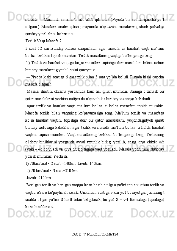 masofa.   –   Masalada   nimani   bilish   talab   qilinadi?   (Piyoda   bir   soatda   qancha   yo’l
o’tgani.)   Masalani   analiz   qilish   jarayonida   o’qituvchi   masalaning   sharti   jadvalga
qanday yozilishini ko’rsatadi:
Tezlik Vaqt Masofa ? 
3   soat   12   km   Bunday   xulosa   chiqariladi:   agar   masofa   va   harakat   vaqti   ma‘lum
bo’lsa, tezlikni topish mumkin. Tezlik masofaning vaqtga bo‘linganiga teng.
 b) Tezlik va harakat vaqtiga ko„ra masofani topishga doir masalalar. Misol uchun
bunday masalaning yechilishini qaraymiz:
 ―Piyoda kishi soatiga 6 km tezlik bilan 3 soat yo’lda bo’ldi. Piyoda kishi qancha
masofa o’tgan?
  Masala  shartini  chizma   yordamida  ham  hal  qilish   mumkin.  Shunga  o’xshash  bir
qator masalalarni yechish natijasida o’quvchilar bunday xulosaga kelishadi:
  agar   tezlik   va   harakat   vaqti   ma‘lum   bo’lsa,   u   holda   masofani   topish   mumkin.
Masofa   tezlik   bilan   vaqtning   ko’paytmasiga   teng.   Ma‘lum   tezlik   va   masofaga
ko’ra   harakat   vaqtini   topishga   doir   bir   qator   masalalarni   yuqoridagidyek   qarab
bunday xulosaga   keladilar:   agar  tezlik  va  masofa ma‘lum  bo’lsa,  u  holda harakat
vaqtini   topish   mumkin.   Vaqt   masofaning   tezlikka   bo’linganiga   teng.   Tezlikning
o'lchov   birliklarini   yozganda   avval   uzunlik   birligi   yozilib,   so'ng   qiya   chiziq   «/»
(yoki «-») qo'yiladi va qiya chiziq tagiga vaqt yoziladi. Masala yechimini shunday
yozish mumkin: Yechish. 
1) 70km/soat • 2 soat =140km. Javob: 140km.
 2) 70 km/soat • 3 soat=210 km.
 Javob: 210 km.
 Berilgan tezlik va berilgan vaqtga ko'ra bosib o'tilgan yo'lni topish uchun tezlik va
vaqtni o'zaro ko'paytirish kerak. Umuman, soatiga v km yo'l bosayotgan jismning t
soatda o'tgan yo'lini S harft bilan belgilasak, bu yo'l S = v•t  formulaga (qoidaga)
ko'ra hisoblanadi.
PAGE   \* MERGEFORMAT24 