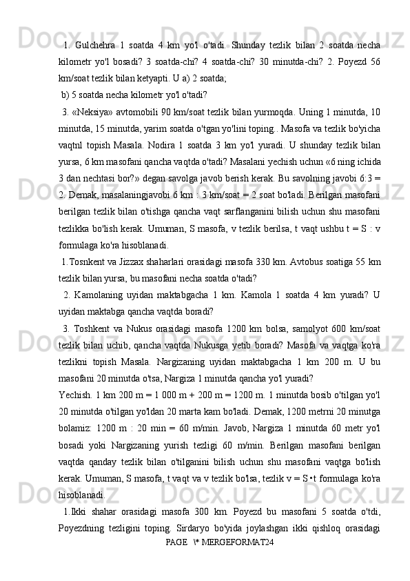   1.   Gulchehra   1   soatda   4   km   yo'l   o'tadi.   Shunday   tezlik   bilan   2   soatda   necha
kilometr   yo'l   bosadi?   3   soatda-chi?   4   soatda-chi?   30   minutda-chi?   2.   Poyezd   56
km/soat tezlik bilan ketyapti. U a) 2 soatda;
 b) 5 soatda necha kilometr yo'l o'tadi?
  3. «Neksiya» avtomobili 90 km/soat tezlik bilan yurmoqda. Uning 1 minutda, 10
minutda, 15 minutda, yarim soatda o'tgan yo'lini toping.. Masofa va tezlik bo'yicha
vaqtnl   topish   Masala.   Nodira   1   soatda   3   km   yo'l   yuradi.   U   shunday   tezlik   bilan
yursa, 6 km masofani qancha vaqtda o'tadi? Masalani yechish uchun «6 ning ichida
3 dan nechtasi bor?» degan savolga javob berish kerak. Bu savolning javobi 6:3 =
2. Demak, masalaningjavobi 6 km : 3 km/soat = 2 soat bo'ladi. Berilgan masofani
berilgan tezlik bilan o'tishga qancha vaqt sarflanganini bilish uchun shu masofani
tezlikka bo'lish kerak. Umuman, S masofa, v tezlik berilsa, t vaqt ushbu t = S : v
formulaga ko'ra hisoblanadi.
 1.Tosnkent va Jizzax shaharlari orasidagi masofa 330 km. Avtobus soatiga 55 km
tezlik bilan yursa, bu masofani necha soatda o'tadi?
  2.   Kamolaning   uyidan   maktabgacha   1   km.   Kamola   1   soatda   4   km   yuradi?   U
uyidan maktabga qancha vaqtda boradi?
  3.   Toshkent   va   Nukus   orasidagi   masofa   1200   km   bolsa,   samolyot   600   km/soat
tezlik   bilan   uchib,   qancha   vaqtda   Nukusga   yetib   boradi?   Masofa   va   vaqtga   ko'ra
tezlikni   topish   Masala.   Nargizaning   uyidan   maktabgacha   1   km   200   m.   U   bu
masofani 20 minutda o'tsa, Nargiza 1 minutda qancha yo'l yuradi? 
Yechish. 1 km 200 m = 1 000 m + 200 m = 1200 m. 1 minutda bosib o'tilgan yo'l
20 minutda o'tilgan yo'ldan 20 marta kam bo'ladi. Demak, 1200 metrni 20 minutga
bolamiz:   1200   m   :   20   min   =   60   m/min.   Javob,   Nargiza   1   minutda   60   metr   yo'l
bosadi   yoki   Nargizaning   yurish   tezligi   60   m/min.   Berilgan   masofani   berilgan
vaqtda   qanday   tezlik   bilan   o'tilganini   bilish   uchun   shu   masofani   vaqtga   bo'lish
kerak. Umuman, S masofa, t vaqt va v tezlik bo'lsa, tezlik v = S •t formulaga ko'ra
hisoblanadi.
  1.Ikki   shahar   orasidagi   masofa   300   km.   Poyezd   bu   masofani   5   soatda   o'tdi,
Poyezdning   tezligini   toping.   Sirdaryo   bo'yida   joylashgan   ikki   qishloq   orasidagi
PAGE   \* MERGEFORMAT24 