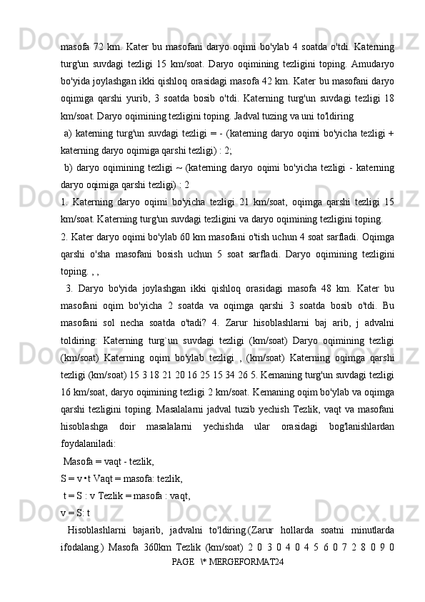 masofa   72   km.   Kater   bu   masofani   daryo   oqimi   bo'ylab   4   soatda   o'tdi.   Katerning
turg'un   suvdagi   tezligi   15   km/soat.   Daryo   oqimining   tezligini   toping.   Amudaryo
bo'yida joylashgan ikki qishloq orasidagi masofa 42 km. Kater bu masofani daryo
oqimiga   qarshi   yurib,   3   soatda   bosib   o'tdi.   Katerning   turg'un   suvdagi   tezligi   18
km/soat. Daryo oqimining tezligini toping. Jadval tuzing va uni to'ldiring
  a) katerning turg'un suvdagi  tezligi = - (katerning daryo oqimi bo'yicha tezligi +
katerning daryo oqimiga qarshi tezligi) : 2;
  b)   daryo   oqimining   tezligi   ~   (katerning   daryo   oqimi   bo'yicha   tezligi   -   katerning
daryo oqimiga qarshi tezligi) : 2 
1.   Katerning   daryo   oqimi   bo'yicha   tezligi   21   km/soat,   oqimga   qarshi   tezligi   15
km/soat. Katerning turg'un suvdagi tezligini va daryo oqimining tezligini toping. 
2. Kater daryo oqimi bo'ylab 60 km masofani o'tish uchun 4 soat sarfladi. Oqimga
qarshi   o'sha   masofani   bosish   uchun   5   soat   sarfladi.   Daryo   oqimining   tezligini
toping. , ,
  3.   Daryo   bo'yida   joylashgan   ikki   qishloq   orasidagi   masofa   48   km.   Kater   bu
masofani   oqim   bo'yicha   2   soatda   va   oqimga   qarshi   3   soatda   bosib   o'tdi.   Bu
masofani   sol   necha   soatda   o'tadi?   4.   Zarur   hisoblashlarni   baj   arib,   j   advalni
toldiring:   Katerning   turg`un   suvdagi   tezligi   (km/soat)   Daryo   oqimining   tezligi
(km/soat)   Katerning   oqim   bo'ylab   tezligi   ,   (km/soat)   Katerning   oqimga   qarshi
tezligi (km/soat) 15 3 18 21 20 16 25 15 34 26 5. Kemaning turg'un suvdagi tezligi
16 km/soat, daryo oqimining tezligi 2 km/soat. Kemaning oqim bo'ylab va oqimga
qarshi  tezligini  toping. Masalalarni  jadval  tuzib yechish  Tezlik, vaqt  va  masofani
hisoblashga   doir   masalalarni   yechishda   ular   orasidagi   bog'lanishlardan
foydalaniladi:
 Masofa = vaqt - tezlik, 
S = v •t Vaqt = masofa: tezlik,
 t = S : v Tezlik = masofa : vaqt, 
v = S: t
  Hisoblashlarni   bajarib,   jadvalni   to'ldiring.(Zarur   hollarda   soatni   minutlarda
ifodalang.)   Masofa   360km   Tezlik   (km/soat)   2   0   3   0   4   0   4   5   6   0   7   2   8   0   9   0
PAGE   \* MERGEFORMAT24 