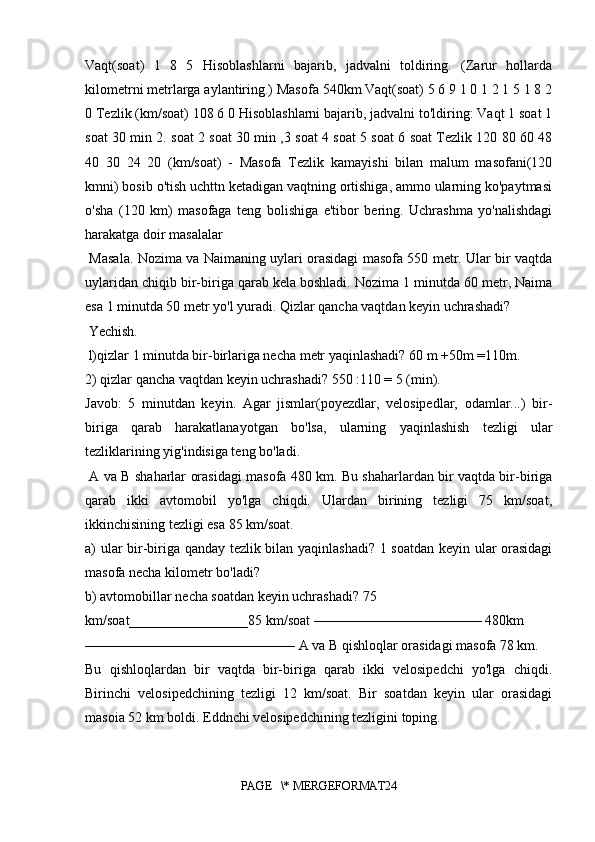 Vaqt(soat)   1   8   5   Hisoblashlarni   bajarib,   jadvalni   toldiring.   (Zarur   hollarda
kilometrni metrlarga aylantiring.) Masofa 540km Vaqt(soat) 5 6 9 1 0 1 2 1 5 1 8 2
0 Tezlik (km/soat) 108 6 0 Hisoblashlarni bajarib, jadvalni to'ldiring: Vaqt 1 soat 1
soat 30 min 2. soat 2 soat 30 min ,3 soat 4 soat 5 soat 6 soat Tezlik 120 80 60 48
40   30   24   20   (km/soat)   -   Masofa   Tezlik   kamayishi   bilan   malum   masofani(120
kmni) bosib o'tish uchttn ketadigan vaqtning ortishiga, ammo ularning ko'paytmasi
o'sha   (120   km)   masofaga   teng   bolishiga   e'tibor   bering.   Uchrashma   yo'nalishdagi
harakatga doir masalalar
  Masala. Nozima va Naimaning uylari orasidagi masofa 550 metr. Ular bir vaqtda
uylaridan chiqib bir-biriga qarab kela boshladi. Nozima 1 minutda 60 metr, Naima
esa 1 minutda 50 metr yo'l yuradi. Qizlar qancha vaqtdan keyin uchrashadi?
 Yechish.
 l)qizlar 1 minutda bir-birlariga necha metr yaqinlashadi? 60 m +50m =110m. 
2) qizlar qancha vaqtdan keyin uchrashadi? 550 :110 = 5 (min).
Javob:   5   minutdan   keyin.   Agar   jismlar(poyezdlar,   velosipedlar,   odamlar...)   bir-
biriga   qarab   harakatlanayotgan   bo'lsa,   ularning   yaqinlashish   tezligi   ular
tezliklarining yig'indisiga teng bo'ladi.
  A va B shaharlar orasidagi masofa 480 km. Bu shaharlardan bir vaqtda bir-biriga
qarab   ikki   avtomobil   yo'lga   chiqdi.   Ulardan   birining   tezligi   75   km/soat,
ikkinchisining tezligi esa 85 km/soat. 
a) ular bir-biriga qanday tezlik bilan yaqinlashadi? 1 soatdan keyin ular orasidagi
masofa necha kilometr bo'ladi? 
b) avtomobillar necha soatdan keyin uchrashadi? 75 
km/soat_________________85 km/soat ———————————— 480km 
——————————————— A va B qishloqlar orasidagi masofa 78 km. 
Bu   qishloqlardan   bir   vaqtda   bir-biriga   qarab   ikki   velosipedchi   yo'lga   chiqdi.
Birinchi   velosipedchining   tezligi   12   km/soat.   Bir   soatdan   keyin   ular   orasidagi
masoia 52 km boldi. Eddnchi velosipedchining tezligini toping.
PAGE   \* MERGEFORMAT24 