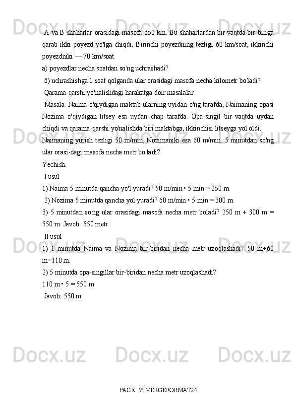   A va B shaharlar orasidagi masofa 650 km. Bu shaharlardan bir vaqtda bir-biriga
qarab ikki poyezd yo'lga chiqdi. Birinchi  poyezdning tezligi  60 km/soat, ikkinchi
poyezdniki — 70 km/soat. 
a) poyezdlar necha soatdan so'ng uchrashadi?
 6) uchrashishga 1 soat qolganda ular orasidagi masofa necha kilometr bo'ladi?
 Qarama-qarshi yo'nalishdagi harakatga doir masalalar.
  Masala. Naima o'qiydigan maktab ularning uyidan o'ng tarafda, Naimaning opasi
Nozima   o'qiydigan   litsey   esa   uydan   chap   tarafda.   Opa-singil   bir   vaqtda   uydan
chiqdi va qarama-qarshi yo'nalishda biri maktabga, ikkinchisi litseyga yol oldi.
Naimaning yurish  tezligi  50  m/min, Nozimaniki   esa  60  m/min.  5 minutdan  so'ng
ular orasi-dagi masofa necha metr bo'ladi? 
Yechish.
 I usul 
1) Naima 5 minutda qancha yo'l yuradi? 50 m/min • 5 min = 250 m.
 2) Nozima 5 minutda qancha yol yuradi? 60 m/min • 5 min = 300 m. 
3)   5 minutdan  so'ng  ular  orasidagi   masofa  necha  metr   boladi?  250 m  +  300 m   =
550 m. Javob: 550 metr.
 II usul 
1)   1   minutda   Naima   va   Nozima   bir-biridan   necha   metr   uzoqlashadi?   50   m+60
m=110 m. 
2) 5 minutda opa-singillar bir-biridan necha metr uzoqlashadi? 
110 m • 5 = 550 m.
 Javob: 550 m. 
PAGE   \* MERGEFORMAT24 