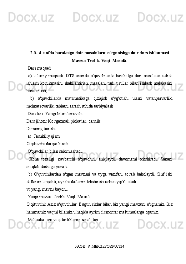 2.6.  4-sinfda harakatga doir masalalarni o`rganishga doir dars ishlanmasi
Mavzu: Tezlik. Vaqt. Masofa.
 Dars maqsadi:
  a)   ta'limiy   maqsadi:   DTS   asosida   o'quvchilarda   harakatga   doir   masalalar   ustida
ishlash  ko'nikmasini  shakllantirish,  masalani  turli  usullar  bilan ishlash  malakasini
hosil qilish;
  b)   o'quvchilarda   matematikaga   qiziqish   o'yg'otish,   ularni   vatanparvarlik,
mehnatsevarlik, tabiatni asrash ruhida tarbiyalash
 Dars turi: Yangi bilim beruvchi 
Dars jihozi: Ko'rgazmali plokatlar, darslik. 
Darsning borishi
a) Tashkiliy qism: 
O'qituvchi darsga kiradi.
 O'quvchilar bilan salomlashadi.
  Xona   tozaligi,   navbatchi   o'quvchini   aniqlaydi,   davomatni   tekshiradi.   Sanani
aniqlab doskaga yozadi.
  b)   O'quvchilardan   o'tgan   mavzuni   va   uyga   vazifani   so'rab   baholaydi.   Sinf   ishi
daftarini tarqatib, uy ishi daftarini tekshirish uchun yig'ib oladi. 
v) yangi mavzu bayoni.
 Yangi mavzu: Tezlik. Vaqt. Masofa. 
O'qituvchi: Aziz o'quvchilar. Bugun sizlar bilan biz yangi mavzuni o'rgnamiz. Biz
hammamiz vaqtni bilamiz,u haqida ayrim elementar ma'lumotlarga egamiz.
 Mahbuba, sen vaqt birliklarini sanab ber
PAGE   \* MERGEFORMAT24 