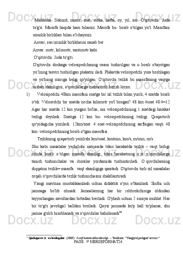   Mahbuba:   Sekund,   minut,   soat,   sutka,   hafta,   oy,   yil,   asr.   O'qituvchi:   Juda
to'g'ri.   Masofa   haqida   ham   bilamiz.   Masofa   bu-   bosib   o'tilgan   yo'l.   Masofani
uzunlik birliklari bilan o'lchaymiz.
 Anvar, sen uzunlik birliklarini sanab ber. 
Anvar: metr, kilometr, santimetr kabi
 O'qituvchi: Juda to'g'ri. 
O'qituvchi   doskaga   velosipedchining   rasmi   tushirilgan   va   u   bosib   o'tayotgan
yo’lning tasviri tushirilgan plakatni iladi. Plakatda velisopedchi yura boshlagan
va   yo'lning   oxiriga   belgi   qo'yilgan.   O'qituvchi   tezlik   bu   masofaning   vaqtga
nisbati ekanligini, o'quvchilarga tushuntirib berish lozim. 
1) Velosipedchi 48km masofani soatga bir xil tezlik bilan yurib, 4 soatda bosib
o'tdi. Velosedchi  bir  soatda  necha kilometr yo'l  bosgan? 48 km 4soat  48:4=12
Agar har soatda  12 km  yurgan bo'lsa, uni  velosipedchining 1 soatdagi  harakat
tezligi   deyiladi.   Soatiga   12   km   bu-   velosipedchining   tezligi.   Qisqartirib
qo'yidagicha   yoziladi:   12km/soat.   4   soat-velosipedchining   sarflagan   vaqti   48
km- velosipedchining bosib o'tgan masofasi. 
Tezlikning qisqartirib yozilishi km/soat, km/min, km/s, m/min, m/s. 
Shu   kabi   masalalar   yechilishi   natijasida   tekis   harakatda   tezlik   –   vaqt   birligi
ichida   bosib   o`tilgan   masofa   ekanligi,   tekis   harakatning   o`zi   o`quvchilarga
tanish   tushunchalar   va   iboralar   yordamida   tushuntiriladi.   O`quvchilarning
diqqatini tezlik= masofa : vaqt ekanligiga qaratadi. O'qituvchi turli xil masalalar
orqali o'quvchilarda tezlik tushunchasini shakllantiradi.
  Yangi   mavzuni   mustahkamlash   uchun   didaktik   o'yin   o'tkaziladi.   Sinfni   uch
jamoaga   bo'lib   olinadi.   Jamoalarning   har   bir   ishtirokchisiga   oldindan
tayyorlangan savollardan bittadan beriladi. O'ylash uchun 2 soniya muhlat. Har
bir   to'g'ri   javobga1   balldan   beriladi.   Qaysi   jamoada   ko'p   ball   to'plansa,   shu
jamoa g'olib hisoblanadi va o'quvchilar baholanadi 10
.
10
  Quchqarov A. va boshqalar.  (2009).  4 sinf matematika darsligi.  – Toshkent: “Yangiyul poligraf service”
PAGE   \* MERGEFORMAT24 