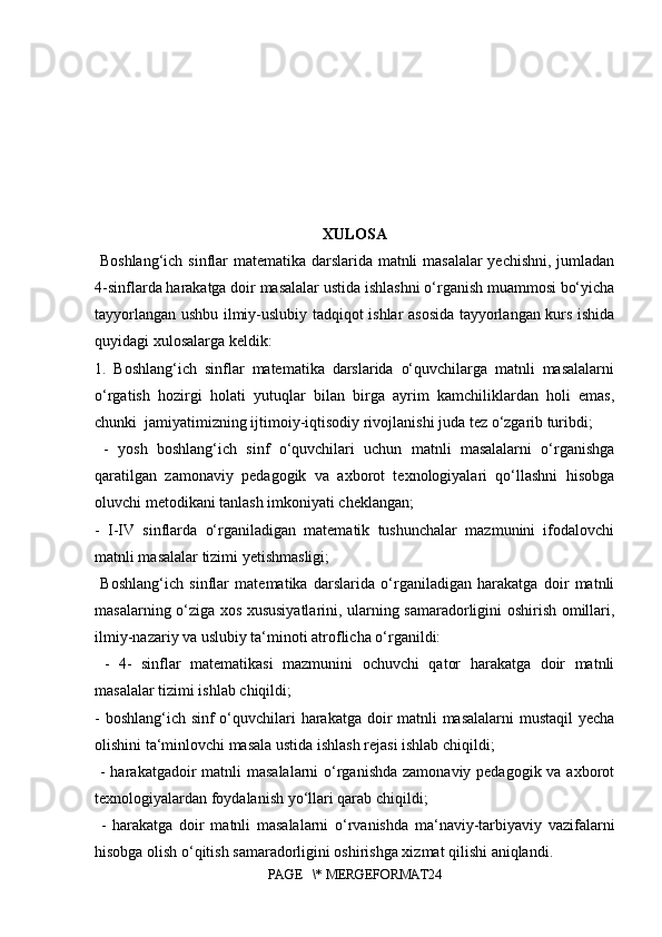XULOSA
  Boshlang‘ich sinflar matematika darslarida matnli masalalar  yechishni, jumladan
4-sinflarda harakatga doir masalalar ustida ishlashni o‘rganish muammosi bo‘yicha
tayyorlangan ushbu ilmiy-uslubiy tadqiqot ishlar asosida tayyorlangan kurs ishida
quyidagi xulosalarga keldik: 
1.   Boshlang‘ich   sinflar   matematika   darslarida   o‘quvchilarga   matnli   masalalarni
o‘rgatish   hozirgi   holati   yutuqlar   bilan   birga   ayrim   kamchiliklardan   holi   emas,
chunki  jamiyatimizning ijtimoiy-iqtisodiy rivojlanishi juda tez o‘zgarib turibdi;
  -   yosh   boshlang‘ich   sinf   o‘quvchilari   uchun   matnli   masalalarni   o‘rganishga
qaratilgan   zamonaviy   pedagogik   va   axborot   texnologiyalari   qo‘llashni   hisobga
oluvchi metodikani tanlash imkoniyati cheklangan; 
-   I-IV   sinflarda   o‘rganiladigan   matematik   tushunchalar   mazmunini   ifodalovchi
matnli masalalar tizimi yetishmasligi;
  Boshlang‘ich   sinflar   matematika   darslarida   o‘rganiladigan   harakatga   doir   matnli
masalarning o‘ziga xos xususiyatlarini, ularning samaradorligini oshirish omillari,
ilmiy-nazariy va uslubiy ta‘minoti atroflicha o‘rganildi:
  -   4-   sinflar   matematikasi   mazmunini   ochuvchi   qator   harakatga   doir   matnli
masalalar tizimi ishlab chiqildi; 
- boshlang‘ich sinf o‘quvchilari harakatga doir matnli  masalalarni  mustaqil  yecha
olishini ta‘minlovchi masala ustida ishlash rejasi ishlab chiqildi;
  - harakatgadoir  matnli  masalalarni  o‘rganishda zamonaviy pedagogik va axborot
texnologiyalardan foydalanish yo‘llari qarab chiqildi;
  -   harakatga   doir   matnli   masalalarni   o‘rvanishda   ma‘naviy-tarbiyaviy   vazifalarni
hisobga olish o‘qitish samaradorligini oshirishga xizmat qilishi aniqlandi.
PAGE   \* MERGEFORMAT24 