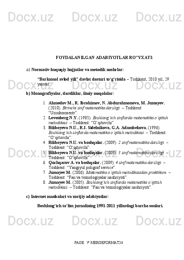 FOYDALANILGAN ADABIYOTLAR RO”YXATI:
a)   Normativ-huquqiy hujjatlar va metodik nashrlar:
“Barkamol avlod yili” davlat dasturi to‘g‘risida  – Toshkent, 2010 yil, 29 
yanvar.
b) Monografiyalar, darsliklar, ilmiy maqolalar:
1. Ahmedov M., R. Ibrohimov, N. Abdurahmonova, M. Jumayev.  
(2010).  Birinchi sinf matematika darsligi.  – Toshkent: 
“Uzinkomsentr”.
2. Levenberg N.Y.  (1985).  Boshlang‘ich sinflarda matematika o‘qitish 
metodikasi.  – Toshkent: “O‘qituvchi”.
3. Bikboyeva N.U., R.I. Sidelnikova, G.A. Adambekova.  (1996). 
Boshlang‘ich sinflarda matematika o‘qitish metodikasi.  – Toshkent: 
“O‘qituvchi”.
4. Bikboyeva N.U. va boshqalar.  (2009).  2 sinf matematika darsligi.  – 
Toshkent: “O‘qituvchi”.
5. Bikboyeva N.U. va boshqalar.  (2009).  3 sinf matematika darsligi.  – 
Toshkent: “O‘qituvchi”.
6. Quchqarov A. va boshqalar.  (2009).  4 sinf matematika darsligi.  – 
Toshkent: “Yangiyul poligraf service”.
7. Jumayev M.  (2006).  Matematika o‘qitish metodikasidan praktikum.  –
Toshkent: “Fan va texnologiyalar nashriyoti”.
8. Jumayev M.  (2005).  Boshlang‘ich sinflarda matematika o‘qitish 
metodikasi.  – Toshkent: “Fan va texnologiyalar nashriyoti”.
c) Internet manbalari va xorijiy adabiyotlar:
Boshlang‘ich ta‘lim jurnalining 1991-2011 yillardagi barcha sonlari.
PAGE   \* MERGEFORMAT24 