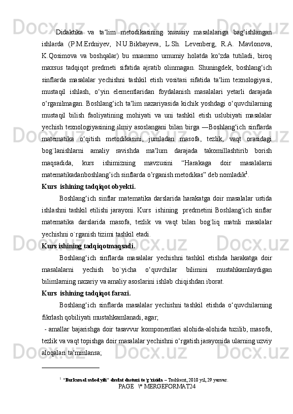 Didaktika   va   ta‘lim   metodikasining   xususiy   masalalariga   bag‘ishlangan
ishlarda   (P.M.Erdniyev,   N.U.Bikbayeva,   L.Sh.   Levenberg,   R.A.   Mavlonova,
K.Qosimova   va   boshqalar)   bu   muammo   umumiy   holatda   ko‘zda   tutiladi,   biroq
maxsus   tadqiqot   predmeti   sifatida   ajratib   olinmagan.   Shuningdek,   boshlang‘ich
sinflarda   masalalar   yechishni   tashkil   etish   vositasi   sifatida   ta‘lim   texnologiyasi,
mustaqil   ishlash,   o‘yin   elementlaridan   foydalanish   masalalari   yetarli   darajada
o‘rganilmagan. Boshlang‘ich  ta‘lim  nazariyasida  kichik yoshdagi  o‘quvchilarning
mustaqil   bilish   faoliyatining   mohiyati   va   uni   tashkil   etish   uslubiyati   masalalar
yechish   texnologiyasining   ilmiy  asoslangani   bilan  birga   ―Boshlang‘ich   sinflarda
matematika   o‘qitish   metodikasini,   jumladan   masofa,   tezlik,   vaqt   orasidagi
bog`lanishlarni   amaliy   ravishda   ma‘lum   darajada   takomillashtirib   borish
maqsadida,   kurs   ishimizning   mavzusini   “Harakaga   doir   masalalarni
matematikadanboshlang’ich sinflarda o’rganish metodikas” deb nomladik 1
. 
Kurs  ishining tadqiqot obyekti.
Boshlang‘ich   sinflar   matematika   darslarida   harakatga   doir   masalalar   ustida
ishlashni  tashkil  etilishi   jarayoni. Kurs   ishining     predmetini   Boshlang‘ich  sinflar
matematika   darslarida   masofa,   tezlik   va   vaqt   bilan   bog`liq   matnli   masalalar
yechishni o`rganish tizimi tashkil etadi.
Kurs ishining tadqiqotmaqsadi. 
Boshlang‘ich   sinflarda   masalalar   yechishni   tashkil   etishda   harakatga   doir
masalalarni   yechish   bo`yicha   o‘quvchilar   bilimini   mustahkamlaydigan
bilimlarning nazariy va amaliy asoslarini ishlab chiqishdan iborat.
Kurs  ishining tadqiqot farazi.
Boshlang‘ich   sinflarda   masalalar   yechishni   tashkil   etishda   o‘quvchilarning
fikrlash qobiliyati mustahkamlanadi, agar;
  - amallar bajarishga doir tasavvur komponentlari alohida-alohida tuzilib, masofa,
tezlik va vaqt topishga doir masalalar yechishni o‘rgatish jarayonida ularning uzviy
aloqalari ta‘minlansa;
1
  “Barkamol avlod yili” davlat dasturi to‘g‘risida  – Toshkent, 2010 yil, 29 yanvar.
PAGE   \* MERGEFORMAT24 