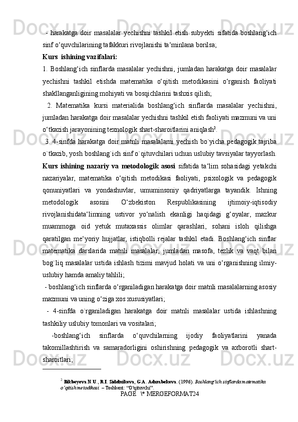   -   harakatga   doir   masalalar   yechishni   tashkil   etish   subyekti   sifatida   boshlang‘ich
sinf o‘quvchilarining tafakkuri rivojlanishi ta‘minlana borilsa;
Kurs  ishining vazifalari:
1.  Boshlang‘ich  sinflarda  masalalar   yechishni,  jumladan   harakatga   doir  masalalar
yechishni   tashkil   etishda   matematika   o‘qitish   metodikasini   o‘rganish   faoliyati
shakllanganligining mohiyati va bosqichlarini tashxis qilish;
  2.   Matematika   kursi   materialida   boshlang‘ich   sinflarda   masalalar   yechishni,
jumladan harakatga doir masalalar yechishni tashkil etish faoliyati mazmuni va uni
o‘tkazish jarayonining texnologik shart-sharoitlarini aniqlash 2
.
  3. 4-sinfda harakatga doir  matnli  masalalarni  yechish  bo`yicha pedagogik tajriba
o`tkazib, yosh boshlang`ich sinf o`qituvchilari uchun uslubiy tavsiyalar tayyorlash.
Kurs   ishining   nazariy   va   metodologik   asosi   sifatida   ta‘lim   sohasidagi   yetakchi
nazariyalar,   matematika   o‘qitish   metodikasi   faoliyati,   psixologik   va   pedagogik
qonuniyatlari   va   yondashuvlar,   umuminsoniy   qadriyatlarga   tayandik.   Ishning
metodologik   asosini   O‘zbekiston   Respublikasining   ijtimoiy-iqtisodiy
rivojlanishidata‘limning   ustivor   yo‘nalish   ekanligi   haqidagi   g‘oyalar,   mazkur
muammoga   oid   yetuk   mutaxassis   olimlar   qarashlari,   sohani   isloh   qilishga
qaratilgan   me‘yoriy   hujjatlar,   istiqbolli   rejalar   tashkil   etadi.   Boshlang‘ich   sinflar
matematika   darslarida   matnli   masalalar,   jumladan   masofa,   tezlik   va   vaqt   bilan
bog`liq   masalalar   ustida   ishlash   tizimi   mavjud   holati   va   uni   o‘rganishning   ilmiy-
uslubiy hamda amaliy tahlili;
 - boshlang‘ich sinflarda o‘rganiladigan harakatga doir matnli masalalarning asosiy
mazmuni va uning o‘ziga xos xususiyatlari;
  -   4-sinfda   o`rganiladigan   harakatga   doir   matnli   masalalar   ustida   ishlashning
tashkiliy uslubiy tomonlari va vositalari;
  -boshlang‘ich   sinflarda   o‘quvchilarning   ijodiy   faoliyatlarini   yanada
takomillashtirish   va   samaradorligini   oshirishning   pedagogik   va   axborotli   shart-
sharoitlari; 
2
  Bikboyeva N.U., R.I. Sidelnikova, G.A. Adambekova.  (1996).  Boshlang‘ich sinflarda matematika 
o‘qitish metodikasi.  – Toshkent: “O‘qituvchi”.
PAGE   \* MERGEFORMAT24 