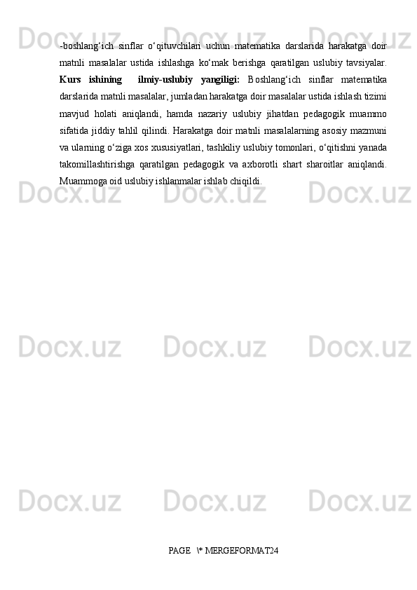 -boshlang‘ich   sinflar   o‘qituvchilari   uchun   matematika   darslarida   harakatga   doir
matnli   masalalar   ustida   ishlashga   ko‘mak   berishga   qaratilgan   uslubiy   tavsiyalar.
Kurs   ishining     ilmiy-uslubiy   yangiligi:   Boshlang‘ich   sinflar   matematika
darslarida matnli masalalar, jumladan harakatga doir masalalar ustida ishlash tizimi
mavjud   holati   aniqlandi,   hamda   nazariy   uslubiy   jihatdan   pedagogik   muammo
sifatida jiddiy tahlil qilindi. Harakatga doir matnli masalalarning asosiy  mazmuni
va ularning o‘ziga xos xususiyatlari, tashkiliy uslubiy tomonlari, o‘qitishni yanada
takomillashtirishga   qaratilgan   pedagogik   va   axborotli   shart   sharoitlar   aniqlandi.
Muammoga oid uslubiy ishlanmalar ishlab chiqildi.
PAGE   \* MERGEFORMAT24 