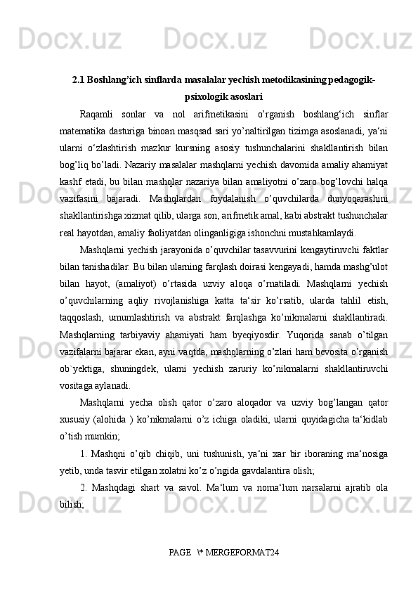 2.1 Boshlang’ich sinflarda masalalar yechish metodikasining pedagogik-
psixologik asoslari
Raqamli   sonlar   va   nol   arifmetikasini   o’rganish   boshlang‘ich   sinflar
matematika dasturiga binoan masqsad sari yo’naltirilgan tizimga asoslanadi, ya‘ni
ularni   o‘zlashtirish   mazkur   kursning   asosiy   tushunchalarini   shakllantirish   bilan
bog’liq bo’ladi. Nazariy masalalar mashqlarni yechish davomida amaliy ahamiyat
kashf   etadi,   bu   bilan   mashqlar   nazariya   bilan   amaliyotni   o’zaro   bog’lovchi   halqa
vazifasini   bajaradi.   Mashqlardan   foydalanish   o’quvchilarda   dunyoqarashini
shakllantirishga xizmat qilib, ularga son, arifmetik amal, kabi abstrakt tushunchalar
real hayotdan, amaliy faoliyatdan olinganligiga ishonchni mustahkamlaydi.
Mashqlarni yechish jarayonida o’quvchilar tasavvurini kengaytiruvchi faktlar
bilan tanishadilar. Bu bilan ularning farqlash doirasi kengayadi, hamda mashg’ulot
bilan   hayot,   (amaliyot)   o’rtasida   uzviy   aloqa   o’rnatiladi.   Mashqlarni   yechish
o’quvchilarning   aqliy   rivojlanishiga   katta   ta‘sir   ko’rsatib,   ularda   tahlil   etish,
taqqoslash,   umumlashtirish   va   abstrakt   farqlashga   ko’nikmalarni   shakllantiradi.
Mashqlarning   tarbiyaviy   ahamiyati   ham   byeqiyosdir.   Yuqorida   sanab   o’tilgan
vazifalarni bajarar ekan, ayni vaqtda, mashqlarning o’zlari ham bevosita o’rganish
ob`yektiga,   shuningdek,   ularni   yechish   zaruriy   ko’nikmalarni   shakllantiruvchi
vositaga aylanadi. 
Mashqlarni   yecha   olish   qator   o’zaro   aloqador   va   uzviy   bog’langan   qator
xususiy   (alohida   )   ko’nikmalarni   o’z   ichiga   oladiki,   ularni   quyidagicha   ta‘kidlab
o’tish mumkin; 
1.   Mashqni   o’qib   chiqib,   uni   tushunish,   ya‘ni   xar   bir   iboraning   ma‘nosiga
yetib, unda tasvir etilgan xolatni ko’z o’ngida gavdalantira olish; 
2.   Mashqdagi   shart   va   savol.   Ma‘lum   va   noma‘lum   narsalarni   ajratib   ola
bilish; 
PAGE   \* MERGEFORMAT24 