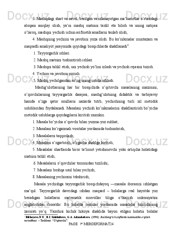 3. Mashqdagi shart va savol, berilgan va izlanayotgan ma‘lumotlar o’rtasidagi
aloqani   aniqlay   olish,   ya‘ni   mashq   matnini   taxlil   eta   bilish   va   uning   natijasi
o’laroq, mashqni yechish uchun arifmetik amallarni tanlab olish; 
4. Mashqning yechimi va javobini  yoza olish. Bu ko’nikmalar  muntazam  va
maqsadli amaliyot jarayonida quyidagi bosqichlarda shakllanadi 3
.
 1. Tayyorgarlik ishlari .
 2. Mashq matnini tushuntirish ishlari.
 3. Mashqni tahlil etish, uni yechish yo’lini izlash va yechish rejasini tuzish. 
4. Yechim va javobini yozish.
 5. Mashq yechilgandan so’ng uning ustida ishlash.
  Mashg’ulotlarning   har   bir   bosqichida   o’qituvchi   masalaning   mazmuni,
o’quvchilarning   tayyorgarlik   darajasi,   mashg’ulotning   didaktik   va   tarbiyaviy
hamda   o’zga   qator   omillarni   nazarda   tutib,   yechishning   turli   xil   metodik
uslublaridan foydalanadi. Masalani yechish ko’nikmalarini shakllantirish bo’yicha
metodik uslublarga quyidagilarni kiritish mumkin. 
1. Masala bo’yicha o’quvchi bilan yuzma-yuz suhbat,
2. Masalani ko’rgazmali vositalar yordamida tushuntirish,
3. Masalalarni taqqoslash;
4. Masalani o’zgartirish, o’zgacha shaklga kiritish; 
5.   Masalalar   shartlarida   biror   ta‘limot   yetishmovchi   yoki   ortiqcha   holatidagi
matnini tahlil etish;
 6. Masalalarni o’quvchilar tomonidan tuzilishi;
 7. Masalani boshqa usul bilan yechish;
8. Masalaning yechimini tekshirish;
  Masala   yechishga   tayyorgarlik   bosqichdayoq   ―masala   iborasini   ishlatgan
ma‘qul.   Tayyorgarlik   davridagi   ishdan   maqsad   –   bolalarga   real   hayotda   yuz
beradigan   holatlarni   matematik   simvollar   tiliga   o’tkazish   imkoniyatini
anglatishdan   iboratdir.   Bu   holatda   rasmlar   yordamida   masalalar   tuzilishining
zarurati   yo’q.   Yaxshisi   kichik   hikoya   shaklida   bayon   etilgan   holatni   bolalar
3
  Bikboyeva N.U., R.I. Sidelnikova, G.A. Adambekova.  (1996).  Boshlang‘ich sinflarda matematika o‘qitish 
metodikasi.  – Toshkent: “O‘qituvchi”.
PAGE   \* MERGEFORMAT24 