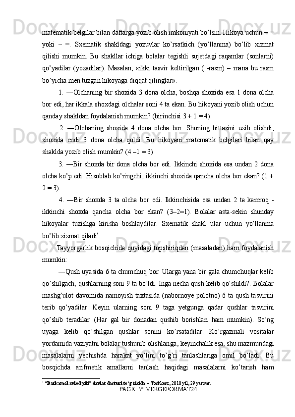 matematik belgilar bilan daftarga yozib olish imkoniyati bo’lsin. Hikoya uchun + =
yoki   –   =.   Sxematik   shakldagi   yozuvlar   ko’rsatkich   (yo’llanma)   bo’lib   xizmat
qilishi   mumkin.   Bu   shakllar   ichiga   bolalar   tegishli   sujetdagi   raqamlar   (sonlarni)
qo’yadilar   (yozadilar).   Masalan,   «ikki   tasvir   keltirilgan   (   -rasm)   –   mana   bu   rasm
bo’yicha men tuzgan hikoyaga diqqat qilinglar».
  1. ―Olchaning bir  shoxida 3 dona olcha,  boshqa shoxida  esa  1 dona olcha
bor edi, har ikkala shoxdagi olchalar soni 4 ta ekan. Bu hikoyani yozib olish uchun
qanday shakldan foydalanish mumkin? (birinchisi 3 + 1 = 4).
  2.   ―Olchaning   shoxida   4   dona   olcha   bor.   Shuning   bittasini   uzib   olishdi,
shoxida   endi   3   dona   olcha   qoldi.   Bu   hikoyani   matematik   belgilari   bilan   qay
shaklda yozib olish mumkin? (4 –1 = 3)
  3. ―Bir shoxda bir dona olcha bor  edi. Ikkinchi  shoxida esa undan 2 dona
olcha ko’p edi. Hisoblab ko’ringchi, ikkinchi shoxida qancha olcha bor ekan? (1 +
2 = 3).
  4.   ―Bir   shoxda   3   ta   olcha   bor   edi.   Ikkinchisida   esa   undan   2   ta   kamroq   -
ikkinchi   shoxda   qancha   olcha   bor   ekan?   (3–2=1).   Bolalar   asta-sekin   shunday
hikoyalar   tuzishga   kirisha   boshlaydilar.   Sxematik   shakl   ular   uchun   yo’llanma
bo’lib xizmat qiladi 4
. 
Tayyorgarlik bosqichida quyidagi  topshiriqdan (masaladan)  ham  foydalanish
mumkin:
 ―Qush uyasida 6 ta chumchuq bor. Ularga yana bir gala chumchuqlar kelib
qo’shilgach, qushlarning soni 9 ta bo’ldi. Inga necha qush kelib qo’shildi?. Bolalar
mashg’ulot  davomida  namoyish  taxtasida  (nabornoye polotno)  6  ta qush  tasvirini
terib   qo’yadilar.   Keyin   ularning   soni   9   taga   yetgunga   qadar   qushlar   tasvirini
qo’shib   teradilar.   (Har   gal   bir   donadan   qushib   borishlari   ham   mumkin).   So’ng
uyaga   kelib   qo’shilgan   qushlar   sonini   ko’rsatadilar.   Ko’rgazmali   vositalar
yordamida vaziyatni bolalar tushunib olishlariga, keyinchalik esa, shu mazmundagi
masalalarni   yechishda   harakat   yo’lini   to’g’ri   tanlashlariga   omil   bo’ladi.   Bu
bosqichda   arifmetik   amallarni   tanlash   haqidagi   masalalarni   ko’tarish   ham
4
  “Barkamol avlod yili” davlat dasturi to‘g‘risida  – Toshkent, 2010 yil, 29 yanvar.
PAGE   \* MERGEFORMAT24 