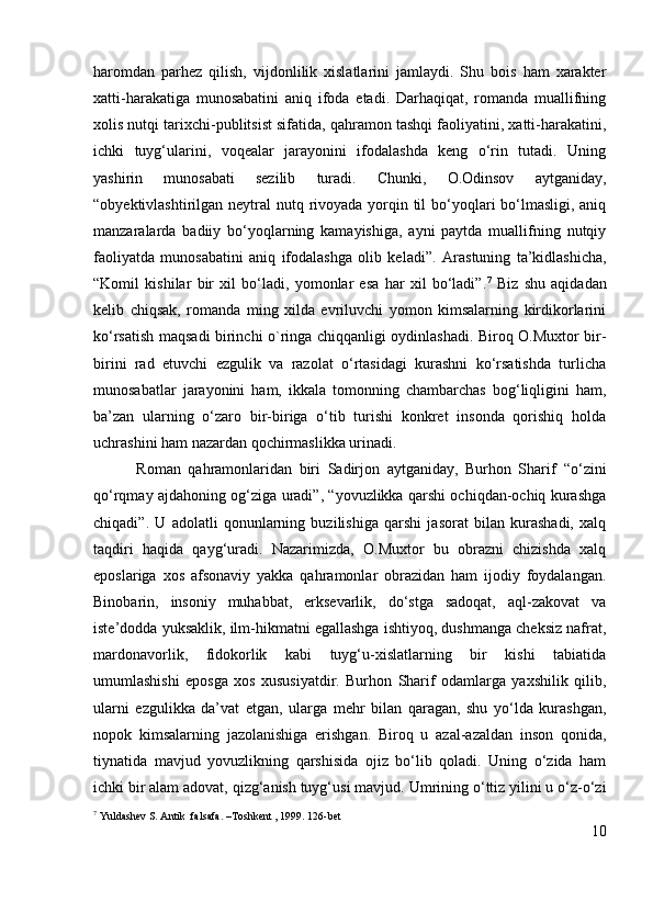 haromdan   parhez   qilish,   vijdonlilik   xislatlarini   jamlaydi.   Shu   bois   ham   xarakter
xatti-harakatiga   munosabatini   aniq   ifoda   etadi.   Darhaqiqat,   romanda   muallifning
xolis nutqi tarixchi-publitsist sifatida, qahramon tashqi faoliyatini, xatti-harakatini,
ichki   tuyg‘ularini,   voqealar   jarayonini   ifodalashda   keng   o‘rin   tutadi.   Uning
yashirin   munosabati   sezilib   turadi.   Chunki,   O.Odinsov   aytganiday,
“obyektivlashtirilgan neytral  nutq rivoyada yorqin til  bo‘yoqlari bo‘lmasligi, aniq
manzaralarda   badiiy   bo‘yoqlarning   kamayishiga,   ayni   paytda   muallifning   nutqiy
faoliyatda   munosabatini   aniq   ifodalashga   olib   keladi”.   Arastuning   ta’kidlashicha,
“ Komil   kishilar   bir   xil   bo‘ladi,   yomonlar   esa   har   xil   bo‘ladi”. 7
  Biz   shu   aqidadan
kelib   chiqsak,   romanda   ming   xilda   evriluvchi   yomon   kimsalarning   kirdikorlarini
ko‘rsatish maqsadi birinchi o`ringa chiqqanligi oydinlashadi. Biroq O.Muxtor bir-
birini   rad   etuvchi   ezgulik   va   razolat   o‘rtasidagi   kurashni   ko‘rsatishda   turlicha
munosabatlar   jarayonini   ham,   ikkala   tomonning   chambarchas   bog‘liqligini   ham,
ba’zan   ularning   o‘zaro   bir-biriga   o‘tib   turishi   konkret   insonda   qorishiq   holda
uchrashini ham nazardan qochirmaslikka urinadi.
            Roman   qahramonlaridan   biri   Sadirjon   aytganiday,   Burhon   Sharif   “o‘zini
qo‘rqmay ajdahoning og‘ziga uradi”, “yovuzlikka qarshi ochiqdan-ochiq kurashga
chiqadi”.   U   adolatli   qonunlarning   buzilishiga   qarshi   jasorat   bilan   kurashadi,   xalq
taqdiri   haqida   qayg‘uradi.   Nazarimizda,   O.Muxtor   bu   obrazni   chizishda   xalq
eposlariga   xos   afsonaviy   yakka   qahramonlar   obrazidan   ham   ijodiy   foydalangan.
Binobarin,   insoniy   muhabbat,   erksevarlik,   do‘stga   sadoqat,   aql-zakovat   va
iste’dodda yuksaklik, ilm-hikmatni egallashga ishtiyoq, dushmanga cheksiz nafrat,
mardonavorlik,   fidokorlik   kabi   tuyg‘u-xislatlarning   bir   kishi   tabiatida
umumlashishi   eposga   xos   xususiyatdir.   Burhon   Sharif   odamlarga   yaxshilik   qilib,
ularni   ezgulikka   da’vat   etgan,   ularga   mehr   bilan   qaragan,   shu   yo‘lda   kurashgan,
nopok   kimsalarning   jazolanishiga   erishgan.   Biroq   u   azal-azaldan   inson   qonida,
tiynatida   mavjud   yovuzlikning   qarshisida   ojiz   bo‘lib   qoladi.   Uning   o‘zida   ham
ichki bir alam adovat, qizg‘anish tuyg‘usi mavjud.  Umrining o‘ttiz yilini u o‘z-o‘zi
7
 Yuldashev S. Antik  falsafa. –Toshkent , 1999. 126-bet       
10 