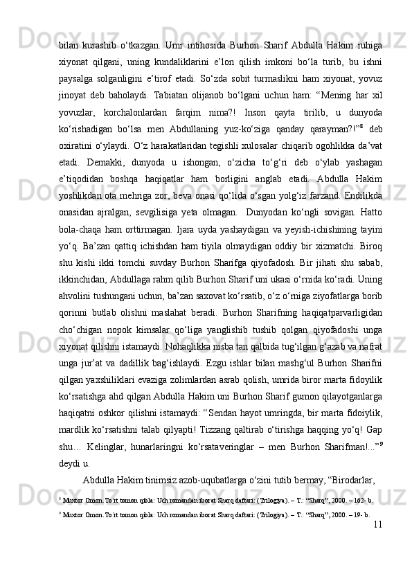 bilan   kurashib   o‘tkazgan.   Umr   intihosida   Burhon   Sharif   Abdulla   Hakim   ruhiga
xiyonat   qilgani,   uning   kundaliklarini   e’lon   qilish   imkoni   bo‘la   turib,   bu   ishni
paysalga   solganligini   e’tirof   etadi.   So‘zda   sobit   turmaslikni   ham   xiyonat,   yovuz
jinoyat   deb   baholaydi.   Tabiatan   olijanob   bo‘lgani   uchun   ham:   “ Mening   har   xil
yovuzlar,   korchalonlardan   farqim   nima?!   Inson   qayta   tirilib,   u   dunyoda
ko‘rishadigan   bo‘lsa   men   Abdullaning   yuz-ko‘ziga   qanday   qarayman?!” 8
  deb
oxiratini   o‘ylaydi.  O‘z  harakatlaridan tegishli  xulosalar   chiqarib ogohlikka  da’vat
etadi.   Demakki,   dunyoda   u   ishongan,   o‘zicha   to‘g‘ri   deb   o‘ylab   yashagan
e’tiqodidan   boshqa   haqiqatlar   ham   borligini   anglab   etadi.   Abdulla   Hakim
yoshlikdan ota mehriga zor, beva onasi  qo‘lida o‘sgan  yolg‘iz farzand. Endilikda
onasidan   ajralgan,   sevgilisiga   yeta   olmagan.     Dunyodan   ko‘ngli   sovigan.   Hatto
bola-chaqa   ham   orttirmagan.   Ijara   uyda   yashaydigan   va   yeyish-ichishining   tayini
yo‘q.   Ba’zan   qattiq   ichishdan   ham   tiyila   olmaydigan   oddiy   bir   xizmatchi.   Biroq
shu   kishi   ikki   tomchi   suvday   Burhon   Sharifga   qiyofadosh.   Bir   jihati   shu   sabab,
ikkinchidan, Abdullaga rahm qilib Burhon Sharif uni ukasi o‘rnida ko‘radi. Uning
ahvolini tushungani uchun, ba’zan saxovat ko‘rsatib, o‘z o‘rniga ziyofatlarga borib
qorinni   butlab   olishni   maslahat   beradi.   Burhon   Sharifning   haqiqatparvarligidan
cho‘chigan   nopok   kimsalar   qo‘liga   yanglishib   tushib   qolgan   qiyofadoshi   unga
xiyonat qilishni istamaydi. Nohaqlikka nisba tan qalbida tug‘ilgan g‘azab va nafrat
unga   jur’at   va   dadillik   bag‘ishlaydi.   Ezgu   ishlar   bilan   mashg‘ul   Burhon   Sharifni
qilgan yaxshiliklari evaziga zolimlardan asrab qolish, umrida biror marta fidoyilik
ko‘rsatishga ahd qilgan Abdulla Hakim uni Burhon Sharif gumon qilayotganlarga
haqiqatni oshkor qilishni istamaydi:  “ Sendan hayot umringda, bir marta fidoiylik,
mardlik ko‘rsatishni  talab qilyapti! Tizzang qaltirab o‘tirishga haqqing yo‘q! Gap
shu…   Kelinglar,   hunarlaringni   ko‘rsataveringlar   –   men   Burhon   Sharifman!...” 9
deydi u.
          Abdulla Hakim tinimsiz azob-uqubatlarga o‘zini tutib bermay,  “Birodarlar,
8
 Muxtor Omon.To`rt tomon qibla: Uch romandan iborat Sharq daftari: (Trilogiya). – T.: “Sharq”, 2000. – 162- b. 
9
 Muxtor Omon.To`rt tomon qibla: Uch romandan iborat Sharq daftari: (Trilogiya). – T.: “Sharq”, 2000. – 19- b.
11 