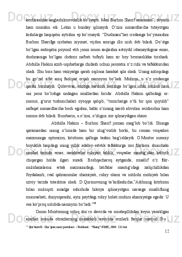 kechirasizlar anglashilmovchilik bo‘lyapti. Men Burhon Sharif emasman”,   deyishi
ham   mumkin   edi.   Lekin   u   bunday   qilmaydi.   O‘zini   nomardlarcha   tutayotgan
kishilarga haqiqatni aytishni ep ko‘rmaydi. “Dushman”lari irodasiga bo‘ysunishni
Burhon   Sharifga   nisbatan   xiyonat,   vijdon   amriga   illo   nish   deb   biladi.   Do‘stga
bo‘lgan sadoqatni poymol etib jonni omon saqlashni astoydil istamaydigina emas,
dushmaniga   bo‘lgan   cheksiz   nafrati   tufayli   ham   sir   boy   bermaslikka   tirishadi.
Abdulla Hakim azob-uqubatlarga chidash uchun jasoratni o‘z ruhi va tafakkuridan
oladi. Shu bois ham vaziyatga qarab oqilona harakat qila oladi. Uning axloqidagi
bu   go‘zal   sifat   aniq   faoliyat   orqali   namoyon   bo‘ladi.   Muhimi,   u   o‘z   irodasiga
qarshi   bormaydi.   Qolaversa,   azobga   bardosh   berishga   bo‘lgan   ichki   intilish   ham
uni   jasur   bo‘lishga   undagan   omillardan   biridir.   Abdulla   Hakim   qalbidagi   or-
nomus,   g‘urur   tushunchalari   oyoqqa   qalqib,   “tomirlariga   o‘tli   bir   qon   quyulib”
nafaqat nomardlarcha bosh egishni, balki o‘zining xarob ahvolini sezdirishni ham
nomus deb biladi. Binobarin, u o‘zini, o‘zligini xor qilmaydigan shaxs.
                        Abdulla   Hakim   –   Burhon   Sharif   jisman   mag‘lub   bo‘ldi.   Shunga
qaramasdan   uning   o‘limida   ham   bir   ulug‘vorlik   borki,   bu   roman   voqealari
mazmuniga   optimizm,   kitobxon   qalbiga   taskin   bag‘ishlaydi.   O.Muxtor   insoniy
buyuklik   haqidagi   ming   yillik   adabiy-estetik   tafakkurga   xos   fikrlarni   shunchaki
nasihat   tarzida   emas,   xarakterlar   ruhiyati   tahlili,   voqealar   mantig‘idan   keltirib
chiqargan   holda   ilgari   suradi.   Boshqacharoq   aytganda,   muallif   o‘z   fikr-
mulohazalarini   ertak   mazmunidagi,   latifalar   mantig‘idagi   xalqchillikdan
foydalanib,   real   qahramonlar   shaxsiyati,   ruhiy   olami   va   intilishi   mohiyati   bilan
uzviy   tarzda   tutashtira   oladi.   D.Quronovning   ta’kidlashicha,”Adibning   kitobxon
bilan   muloqoti   amalga   oshishida   hikoya   qilinayotgan   narsaga   muallifning
munosabati, dunyoqarashi, ayni paytdagi ruhiy holati muhim ahamiyatga egadir. U
esa ko‘proq uslubda namoyon bo‘ladi.” 10
            Omon   Muxtorning   sobiq   sho`ro   davrida   va   mustaqillikdan   keyin   yaratilgan
asarlari   orasida   obrazlarning   murakkab   tasvirida   sezilarli   farqlar   mavjud.   Bu   ,
10
 Qur’onovD. Cho`lpon nasri poetikasi. –Toshkent : “Sharq” NMK, 2004. 231-bet
12 