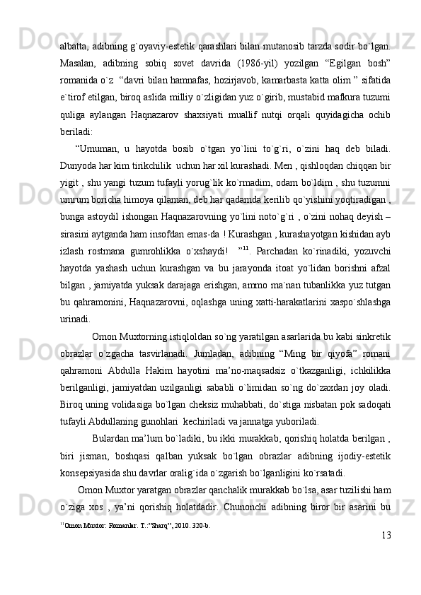 albatta, adibning g`oyaviy-estetik qarashlari bilan mutanosib tarzda sodir bo`lgan.
Masalan,   adibning   sobiq   sovet   davrida   (1986-yil)   yozilgan   “Egilgan   bosh”
romanida o`z   “davri bilan hamnafas, hozirjavob, kamarbasta katta olim ” sifatida
e`tirof etilgan, biroq aslida milliy o`zligidan yuz o`girib, mustabid mafkura tuzumi
quliga   aylangan   Haqnazarov   shaxsiyati   muallif   nutqi   orqali   quyidagicha   ochib
beriladi:
“Umuman,   u   hayotda   bosib   o`tgan   yo`lini   to`g`ri,   o`zini   haq   deb   biladi.
Dunyoda har kim tirikchilik  uchun har xil kurashadi. Men , qishloqdan chiqqan bir
yigit , shu yangi tuzum tufayli yorug`lik ko`rmadim, odam bo`ldim , shu tuzumni
umrum boricha himoya qilaman, deb har qadamda kerilib qo`yishini yoqtiradigan ,
bunga astoydil ishongan Haqnazarovning yo`lini noto`g`ri , o`zini nohaq deyish –
sirasini aytganda ham insofdan emas-da ! Kurashgan , kurashayotgan kishidan ayb
izlash   rostmana   gumrohlikka   o`xshaydi!     ” 11
.   Parchadan   ko`rinadiki,   yozuvchi
hayotda   yashash   uchun   kurashgan   va   bu   jarayonda   itoat   yo`lidan   borishni   afzal
bilgan , jamiyatda yuksak darajaga erishgan, ammo ma`nan tubanlikka yuz tutgan
bu qahramonini, Haqnazarovni,  oqlashga  uning  xatti-harakatlarini  xaspo`shlashga
urinadi.
            Omon Muxtorning istiqloldan so`ng yaratilgan asarlarida bu kabi sinkretik
obrazlar   o`zgacha   tasvirlanadi.   Jumladan,   adibning   “Ming   bir   qiyofa”   romani
qahramoni   Abdulla   Hakim   hayotini   ma’no-maqsadsiz   o`tkazganligi,   ichkilikka
berilganligi,   jamiyatdan   uzilganligi   sababli   o`limidan   so`ng   do`zaxdan   joy   oladi.
Biroq uning volidasiga bo`lgan cheksiz muhabbati, do`stiga nisbatan pok sadoqati
tufayli Abdullaning gunohlari  kechiriladi va jannatga yuboriladi.
                   Bulardan ma’lum bo`ladiki, bu ikki murakkab, qorishiq holatda berilgan ,
biri   jisman,   boshqasi   qalban   yuksak   bo`lgan   obrazlar   adibning   ijodiy-estetik
konsepsiyasida shu davrlar oralig`ida o`zgarish bo`lganligini ko`rsatadi.
       Omon Muxtor yaratgan obrazlar qanchalik murakkab bo`lsa, asar tuzilishi ham
o`ziga   xos   ,   ya’ni   qorishiq   holatdadir.   Chunonchi   adibning   biror   bir   asarini   bu
11
Omon Muxtor: Romanlar. T.:”Sharq”, 2010. 320-b. 
13 
