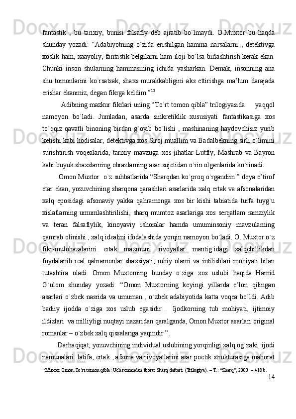 fantastik   ,   bu   tarixiy,   bunisi   falsafiy   deb   ajratib   bo`lmaydi.   O.Muxtor   bu   haqda
shunday   yozadi:   “Adabiyotning   o`zida   erishilgan   hamma   narsalarni   ,   detektivga
xoslik ham, xaayoliy, fantastik belgilarni ham iloji bo`lsa birlashtirish kerak ekan.
Chunki   inson   shularning   hammasining   ichida   yasharkan.   Demak,   insonning   ana
shu   tomonlarini   ko`rsatsak,   shaxs   murakkabligini   aks   ettirishga   ma’lum   darajada
erishar ekanmiz, degan fikrga keldim.” 12
          Adibning mazkur fikrlari uning “To`rt tomon qibla” trilogiyasida     yaqqol
namoyon   bo`ladi.   Jumladan,   asarda   sinkretiklik   xususiyati   fantastikasiga   xos
to`qqiz   qavatli   binoning   birdan   g`oyib   bo`lishi   ,   mashinaning   haydovchisiz   yurib
ketishi kabi hodisalar, detektivga xos Siroj muallim va Badalbekning sirli o`limini
surishtirish   voqealarida,   tarixiy   mavzuga   xos   jihatlar   Lutfiy,   Mashrab   va   Bayron
kabi buyuk shaxslarning obrazlarning asar sujetidan o`rin olganlarida ko`rinadi.
         Omon Muxtor  o`z suhbatlarida “Sharqdan ko`proq o`rgandim ” deya e’tirof
etar ekan, yozuvchining sharqona qarashlari asarlarida xalq ertak va afsonalaridan
xalq   eposidagi   afsonaviy   yakka   qahramonga   xos   bir   kishi   tabiatida   turfa   tuyg`u
xislatlarning   umumlashtirilishi,   sharq   mumtoz   asarlariga   xos   serqatlam   ramziylik
va   teran   falsafiylik,   kinoyaviy   ishoralar   hamda   umuminsoniy   mavzularning
qamrab olinishi , xalq idealini ifodalashida yorqin namoyon bo`ladi. O. Muxtor o`z
fikr-mulohazalarini   ertak   mazmuni,   rivoyatlar   mantig`idagi   xalqchillikdan
foydalanib   real   qahramonlar   shaxsiyati,   ruhiy   olami   va   intilishlari   mohiyati   bilan
tutashtira   oladi.   Omon   Muxtorning   bunday   o`ziga   xos   uslubi   haqida   Hamid
G`ulom   shunday   yozadi:   “Omon   Muxtorning   keyingi   yillarda   e’lon   qilingan
asarlari o`zbek nasrida va umuman , o`zbek adabiyotida katta voqea bo`ldi. Adib
badiiy   ijodda   o`ziga   xos   uslub   egasidir…   Ijodkorning   tub   mohiyati,   ijtimoiy
ildizlari  va milliyligi nuqtayi nazaridan qaralganda, Omon Muxtor asarlari original
romanlar – o`zbek xalq qissalariga yaqindir ”.
        Darhaqiqat, yozuvchining individual uslubining yorqinligi xalq og`zaki  ijodi
namunalari: latifa, ertak , afsona va rivoyatlarini asar poetik strukturasiga mahorat
12
Muxtor Omon.To`rt tomon qibla: Uch romandan iborat Sharq daftari: (Trilogiya). – T.: “Sharq”, 2000. – 418 b.
14 